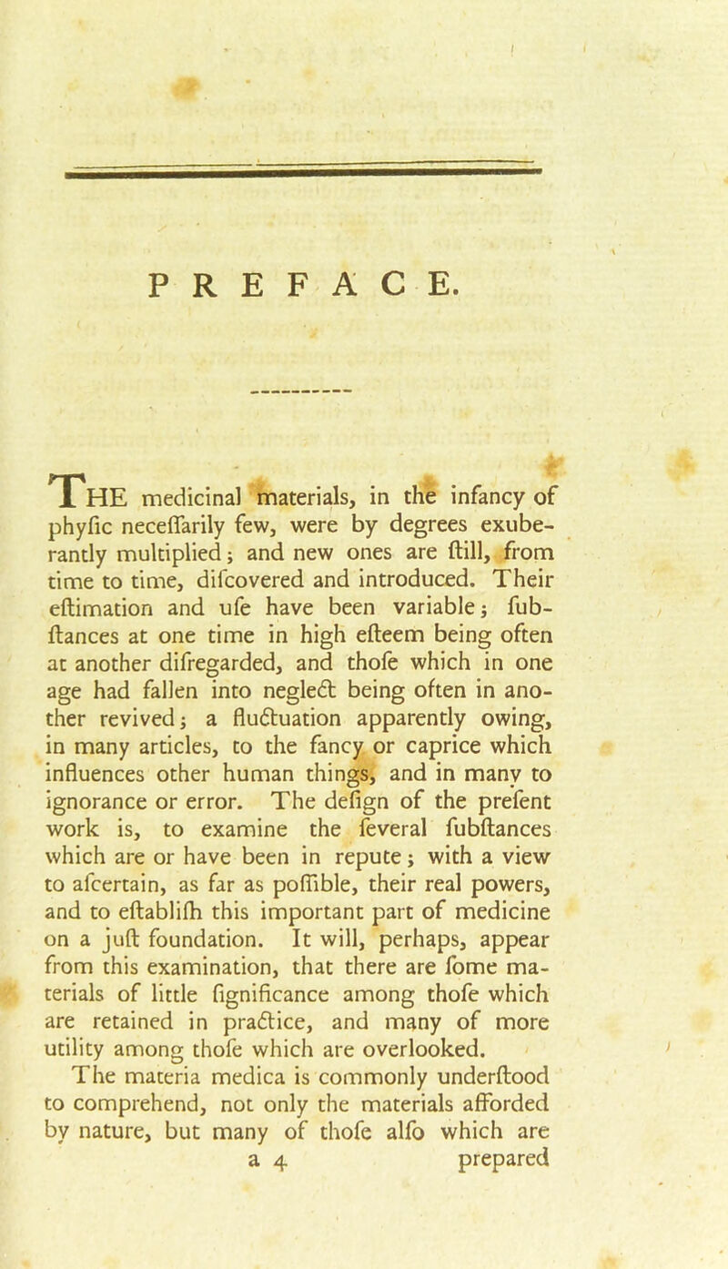 PREFACE. The medicinal materials, in the infancy of phyfic neceffarily few, were by degrees exube- rantly multiplied; and new ones are (till, from time to time, difcovered and introduced. Their eftimation and ufe have been variable; fub- ftances at one time in high efteem being often at another difregarded, and thole which in one age had fallen into negledt being often in ano- ther revived; a flu&uation apparently owing, in many articles, to the fancy or caprice which influences other human things, and in many to ignorance or error. The defign of the prefent work is, to examine the feveral fubftances which are or have been in repute; with a view to afcertain, as far as poflible, their real powers, and to eftablilh this important part of medicine on a juft foundation. It will, perhaps, appear from this examination, that there are fome ma- terials of little fignificance among thofe which are retained in practice, and many of more utility among thofe which are overlooked. The materia medica is commonly underftood to comprehend, not only the materials afforded by nature, but many of thofe alfo which are a 4 prepared