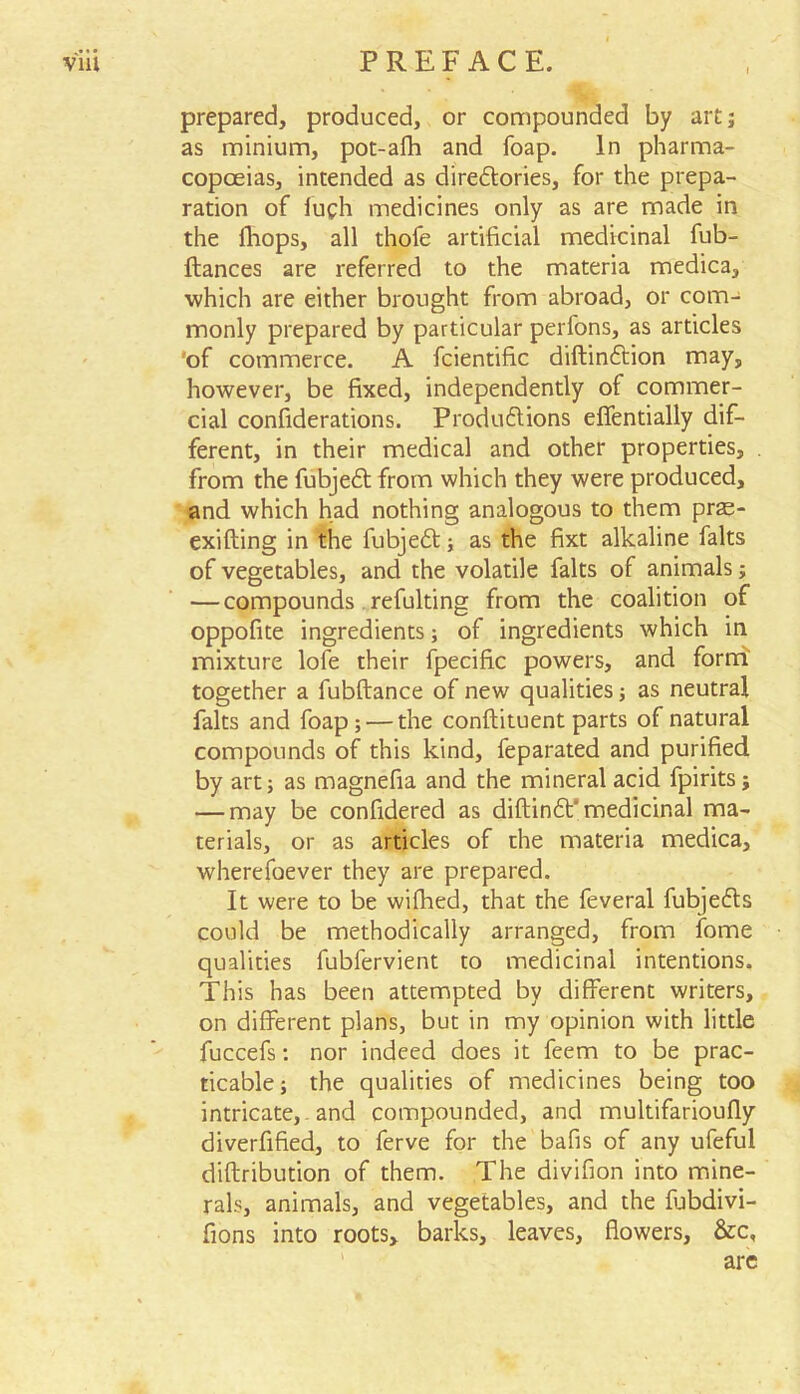 prepared, produced, or compounded by art; as minium, pot-afh and foap. In pharma- copoeias, intended as direftories, for the prepa- ration of fuch medicines only as are made in the fhops, all thofe artificial medicinal fub- ftances are referred to the materia medica, which are either brought from abroad, or com- monly prepared by particular perfons, as articles 'of commerce. A fcientific diftinftion may, however, be fixed, independently of commer- cial confiderations. Produ6tions effentially dif- ferent, in their medical and other properties, from the fubjedt from which they were produced, and which had nothing analogous to them pras- exifting in the fubjedt; as the fixt alkaline falts of vegetables, and the volatile falts of animals; — compounds refulting from the coalition of oppofite ingredients; of ingredients which in mixture lofe their fpecific powers, and form' together a fubftance of new qualities; as neutral falts and foap; — the conflituent parts of natural compounds of this kind, feparated and purified by art; as magnefia and the mineral acid fpirits; — may be confidered as diftin£t‘ medicinal ma- terials, or as articles of the materia medica, wherefoever they are prepared. It were to be wifhed, that the feveral fubjedls could be methodically arranged, from fome qualities fubfervient to medicinal intentions. This has been attempted by different writers, on different plans, but in my opinion with little fuccefs: nor indeed does it feem to be prac- ticable; the qualities of medicines being too intricate, and compounded, and multifarioufly diverfified, to ferve for the bafis of any ufeful diftribution of them. The divifion into mine- rals, animals, and vegetables, and the fubdivi- fions into roots, barks, leaves, flowers, &c, are