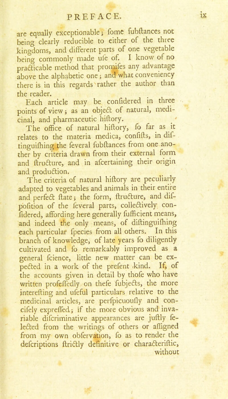 are equally exceptionable; fome fubftances not being clearly reducible to either of the three kingdoms, and different parts of one vegetable being commonly made ule of. I know of no practicable method that promifes any advantage above the alphabetic one ■, and what conveniency there is in this regards rather the author than the reader. Each article may be confidered in three points of view; as an objedt of natural, medi- cinal, and pharmaceutic hiftory. The office of natural hiftory, fo far as it relates to the materia medica, confifts, in dif- tinguiftiing the feveral fubftances from one ano- ther by criteria drawn from their external form and ftrudture, and in afcertaining their origin and production. The criteria of natural hiftory are peculiarly adapted to vegetables and animals in their entire and perfedt ftate; the form, ftrudture, and dif- pofidon of the feveral parts, colledtively con- fidered, affording here generally fufficient means, and indeed the only means, of diftinguifhing each particular fpecies from all others. In this branch of knowledge, of late years fo diligently cultivated and fo remarkably improved as a general fcience, little new matter can be ex- pedted in a work of the prefent /kind. If, of the accounts given in detail by thofe who have written profeffedly on thefe fubjedts, the more interefting and ufeful particulars relative to the medicinal articles, are perfpicuoufly and con- cifely expreffed; if the more obvious and inva- riable difcriminative appearances are juftly fe- ledted from the writings of others or affigned from my own obfervation, fo as to render the defcriptions ftridtly definitive or charadteriftic, without