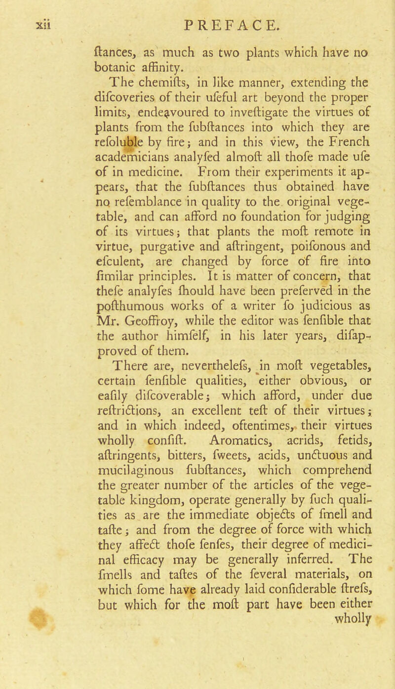 fiances, as much as two plants which have no botanic affinity. The chemifts, in like manner, extending the difcoveries of their uleful art beyond the proper limits, endeavoured to inveftigate the virtues of plants from the fubftances into which they are refoluble by fire; and in this view, the French academicians analyfed almoft all thofe made ufe of in medicine. From their experiments it ap- pears, that the fubftances thus obtained have no refemblance in quality to the original vege- table, and can afford no foundation forjudging of its virtues; that plants the moft remote in virtue, purgative and aftringent, poifonous and efculent, are changed by force of fire into fimilar principles. It is matter of concern, that thefe analyfes Ihould have been preferved in the pofthumous works of a writer fo judicious as Mr. Geoffroy, while the editor was fenfible that the author himfelf, in his later years, difap- proved of them. There are, neverthelefs, in moft vegetables, certain fenfible qualities, either obvious, or eafily difcoverable; which afford, under due reftridtions, an excellent teft of their virtues; and in which indeed, oftentimes, their virtues wholly confift. Aromatics, acrids, fetids, aftringents, bitters, fweets, acids, undtuous and mucilaginous fubftances, which comprehend the greater number of the articles of the vege- table kingdom, operate generally by fuch quali- ties as are the immediate objedls of fmell and tafte; and from the degree of force with which they affedt thofe fenfes, their degree of medici- nal efficacy may be generally inferred. The fmells and taftes of the feveral materials, on which fome have already laid confiderable ftrefs, but which for the moft part have been either wholly