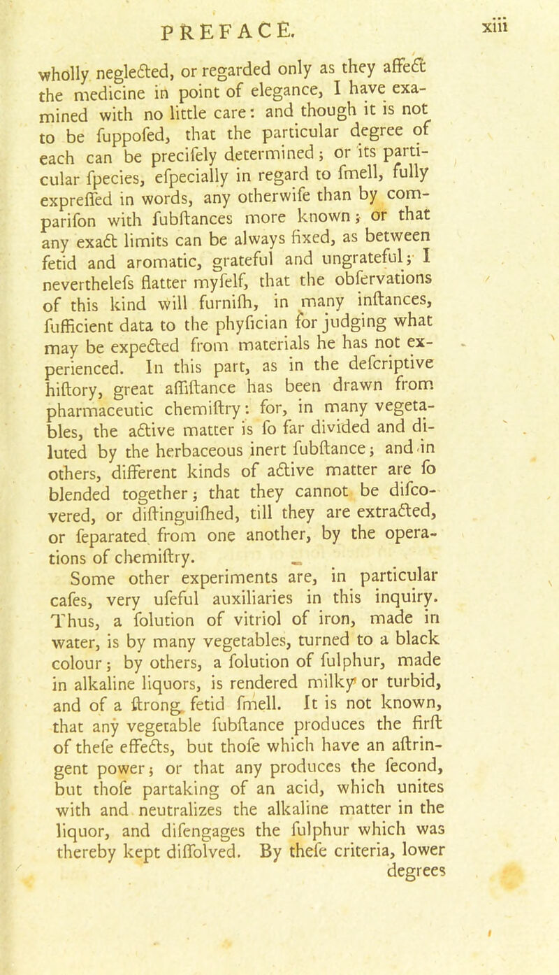 / wholly negledted, or regarded only as they affedt the medicine in point of elegance, I have exa- mined with no little care: and though it is not to be fuppofed, that the particular degree of each can be precifely determined; or its parti- cular fpecies, efpecially in regard to fmell, fully exprefled in words, any otherwife than by com- parifon with fubftances more known; or that any exadt limits can be always fixed, as between fetid and aromatic, grateful and ungrateful; I neverthelefs flatter myfelf, that the observations of this kind will furnifh, in many inftances, fufficient data to the phyfician forjudging what may be expedted from materials he has not ex- perienced. In this part, as in the defcriptive hiftory, great affiftance has been drawn from pharmaceutic chemiftry; for, in many vegeta- bles, the adtive matter is fo far divided and di- luted by the herbaceous inert fubftance; and in others, different kinds of adtive matter are fo blended together; that they cannot be difco- vered, or diftinguifhed, till they are extrafted, or feparated from one another, by the opera- tions of chemiftry. _ Some other experiments are, in particular cafes, very ufeful auxiliaries in this inquiry. Thus, a folution of vitriol of iron, made in water, is by many vegetables, turned to a black colour; by others, a folution of fulphur, made in alkaline liquors, is rendered milky’ or turbid, and of a ftrong. fetid fmell. It is not known, that any vegetable fubftance produces the firft of thefe effedts, but thofe which have an aftrin- gent power; or that any produces the lecond, but thofe partaking of an acid, which unites with and neutralizes the alkaline matter in the liquor, and difengages the fulphur which was thereby kept diflolved. By thefe criteria, lower degrees