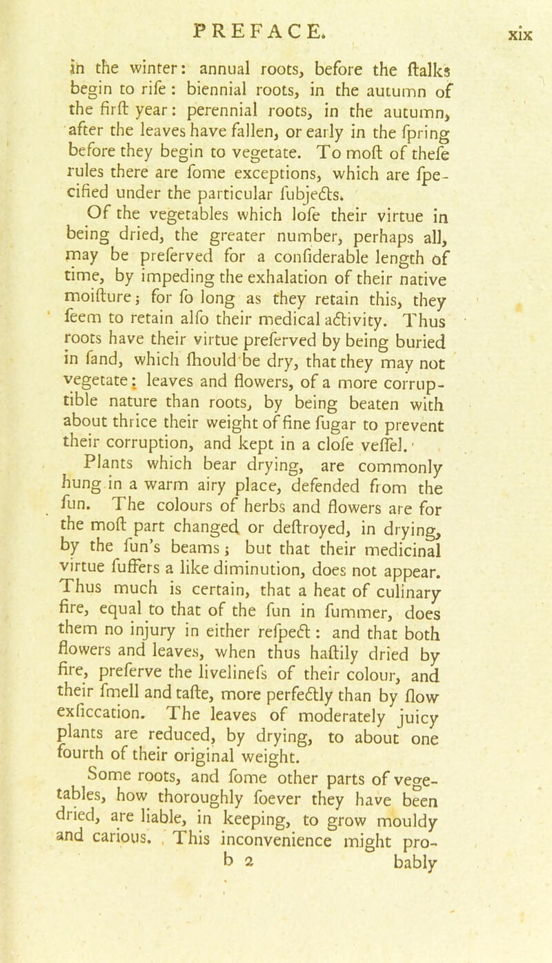 in the winter: annual roots, before the ftalks begin to rife : biennial roots, in the autumn of the firft year: perennial roots, in the autumn, after the leaves have fallen, or early in the fpring before they begin to vegetate. To moft of thefe rules there are fome exceptions, which are fpe- cified under the particular fubjedts* Of the vegetables which Iofe their virtue in being dried, the greater number, perhaps all, may be preferved for a confiderable length of time, by impeding the exhalation of their native moifturej for fo long as they retain this, they feem to retain alfo their medical activity. Thus roots have their virtue preferved by being buried in fand, which fhould be dry, that they may not vegetate: leaves and flowers, of a more corrup- tible nature than roots, by being beaten with about thrice their weight of fine fugar to prevent their corruption, and kept in a clofe veflel.1 Plants which bear drying, are commonly hung in a warm airy place, defended from the fun. The colours of herbs and flowers are for the moft part changed or deftroyed, in drying, by the fun’s beams ; but that their medicinal virtue fuffers a like diminution, does not appear. Thus much is certain, that a heat of culinary fire, equal to that of the fun in fummer, does them no injury in either refpedt: and that both flowers and leaves, when thus haftily dried by fire, preferve the livelinefs of their colour, and their fmell and tafte, more perfectly than by flow exficcation. The leaves of moderately juicy plants are reduced, by drying, to about one fourth of their original weight. Some roots, and fome other parts of vege- tables, how thoroughly foever they have been dried, are liable, in keeping, to grow mouldy and carious. This inconvenience might pro- b 2 bably