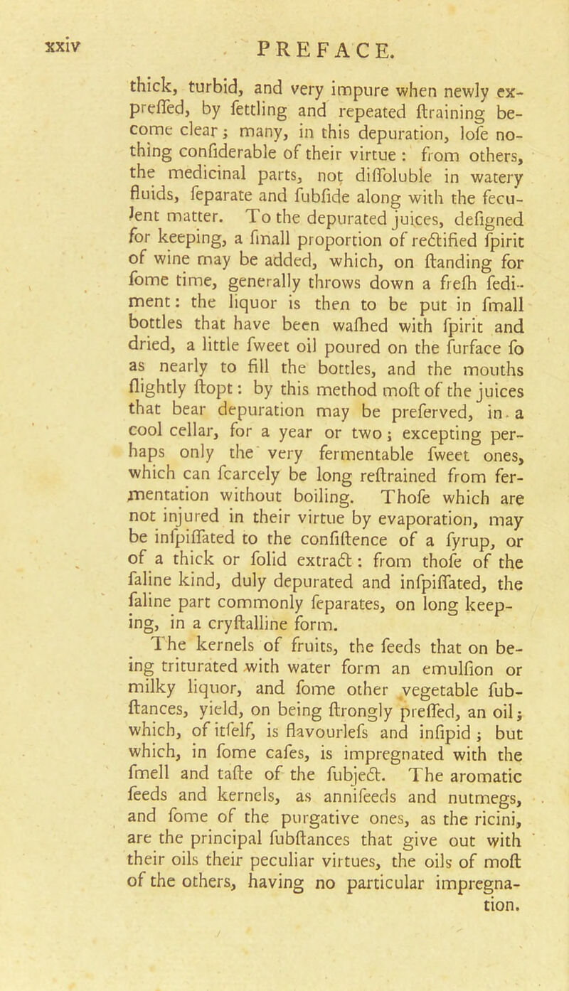 thick, turbid, and very impure when newly ex- prefled, by fettling and repeated draining be- come clear; many, in this depuration, lofe no- thing confiderable of their virtue : from others, the medicinal parts, not difloluble in watery fluids, feparate and fubfide along with the fecu- lent matter. T. o the depurated juices, defigned for keeping, a finall proportion of rectified fpirit of wine may be added, which, on danding for fome time, generally throws down a frefh fedi- ment: the liquor is then to be put in fmall bottles that have been walked with fpirit and dried, a little fweet oil poured on the furface lo as nearly to fill the bottles, and rhe mouths (lightly dopt: by this method mod of the juices that bear depuration may be preferved, in a cool cellar, for a year or two; excepting per- haps only the very fermentable fweet ones, which can fcarcely be long redrained from fer- mentation without boiling. Thofe which are not injured in their virtue by evaporation, may be infpiflated to the confidence of a fyrup, or of a thick or folid extradt: from thofe of the faline kind, duly depurated and infpiflated, the faline part commonly feparates, on long keep- ing, in a cryflalline form. The kernels of fruits, the feeds that on be- ing triturated with water form an emulfion or milky liquor, and fome other vegetable fub- dances, yield, on being drongly prefled, an oil 5 which, of itfelf, is flavourlefs and infipid ; but which, in fome cafes, is impregnated with the fmell and tade of the fubjedt. The aromatic feeds and kernels, as annifeeds and nutmegs, and fome of the purgative ones, as the ricini, are the principal fubdances that give out with their oils their peculiar virtues, the oils of mod of the others, having no particular impregna- tion.