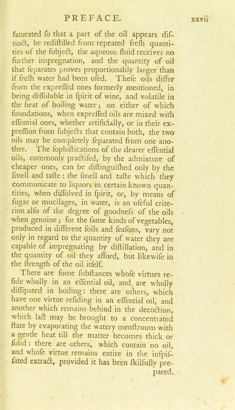Saturated fo that a part of the oil appears dif- tind, be rediftilled from repeated frefla quanti- ties of the fubjed, the aqueous fluid receives no further impregnation, and the quantity of oil that feparates proves proportionally larger than if frefh water had been ufed. Thefe oi}s differ from the expreffed ones formerly mentioned, in being diffoluble in fpirit of wine, and volatile in the heat of boiling water; on either of which foundations, when expreffed oils are mixed with effential ones, whether artificially, or in their ex- preflion from fubjeds that contain both, the two oils may be completely feparated from one ano- ther. The fophiftications of the dearer effential oils, commonly pradifed, by the admixture of cheaper ones, can be diftinguifhed only by the fmell and tafte: the fmell and tafte which they communicate to liquors in certain known quan- tities, when diffolved in fpirit, or, by means of fugar or mucilages, in water, is an ufeful crite- rion alfo of the degree of goodnefs of the oils • when genuine j for the fame kinds of vegetables, produced in different foils and feafons, vary not only in regard to the quantity of water they are capable of impregnating by diftillation, and in the quantity of oil they afford, but likewife in the ftrength of the oil itfelf. There are fome fubftances whofe virtues re- fide wholly in an effential oil, and are wholly diflipated in boiling: there are others, which have one virtue refiding in an effential oil, and another which remains behind in the decodion, which laft may be brought to a concentrated Rate by evaporating the watery menftruum with a gentle heat till the matter becomes thick or folid: there are others, which contain no oil, and whofe virtue remains entire in the infpiff fated extrad, provided it has been fkilfully pre- pared.