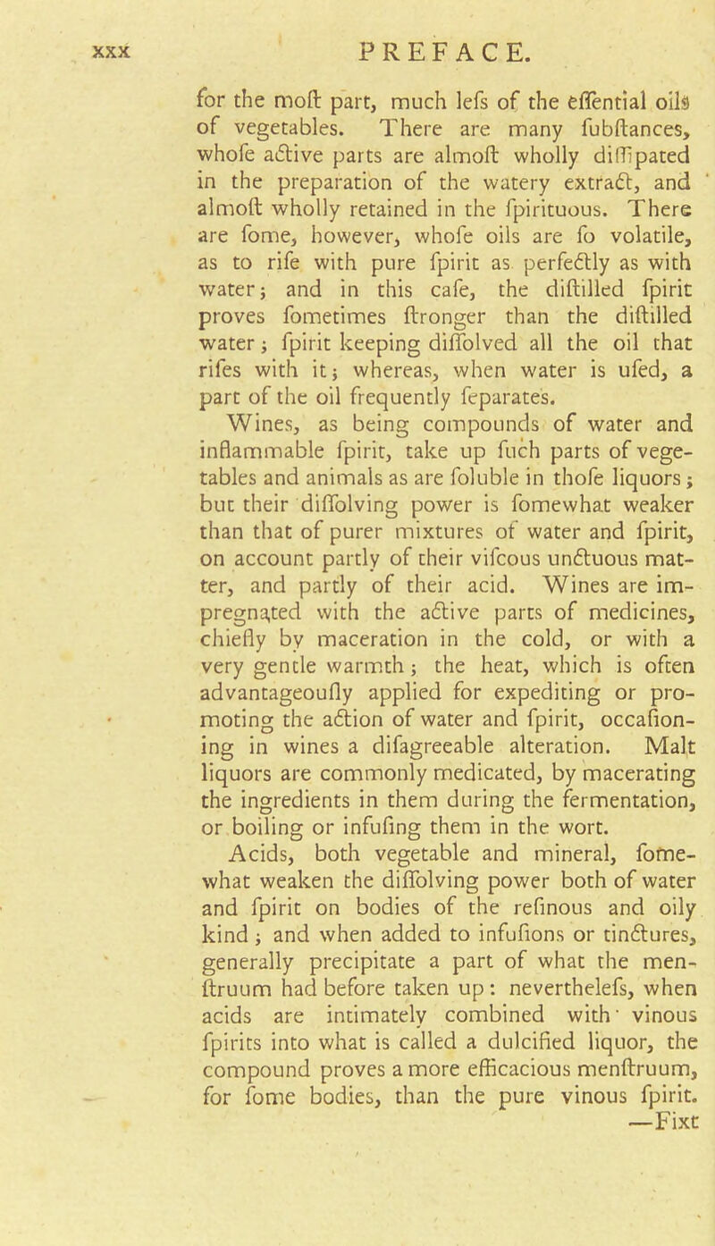 for the moft part, much lefs of the effential oils of vegetables. There are many fubftances, whofe adive parts are almofi: wholly difTipated in the preparation of the watery extrad, and almoft wholly retained in the fpirituous. There are fome, however, whofe oils are fo volatile, as to rife with pure fpirit as perfectly as with water} and in this cafe, the diftilled fpirit proves fometimes ftronger than the diftilled water} fpirit keeping dilfolved all the oil that rifes with it} whereas, when water is ufed, a part of the oil frequently feparates. Wines, as being compounds of water and inflammable fpirit, take up fuch parts of vege- tables and animals as are foluble in thofe liquors; but their diffolving power is fomewhat weaker than that of purer mixtures of water and fpirit, on account partly of their vilcous unduous mat- ter, and partly of their acid. Wines are im- pregnated with the adive parts of medicines, chiefly by maceration in the cold, or with a very gentle warmth; the heat, which is often advantageoufly applied for expediting or pro- moting the adion of water and fpirit, occafion- ing in wines a difagreeable alteration. Malt liquors are commonly medicated, by macerating the ingredients in them during the fermentation, or boiling or infufing them in the wort. Acids, both vegetable and mineral, fome- what weaken the diffolving power both of water and fpirit on bodies of the refinous and oily kind} and when added to infufions or tindures, generally precipitate a part of what the men- ftruum had before taken up: neverthelefs, when acids are intimately combined with' vinous fpirits into what is called a dulcified liquor, the compound proves a more efficacious menftruum, for fome bodies, than the pure vinous fpirit. —Fixt