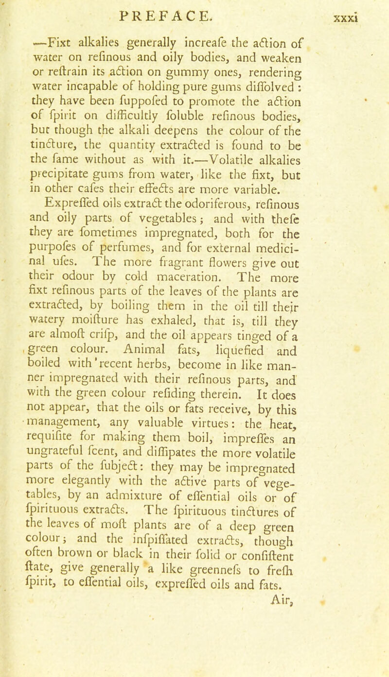 XXXJ —Fixt alkalies generally increafe the adion of water on refinous and oily bodies, and weaken or redrain its adion on gummy ones, rendering water incapable of holding pure gums diffolved : they have been fuppofed to promote the adion of fpirit on difficultly foluble refinous bodies, but though the alkali deepens the colour of the tincture, the quantity extracted is found to be the fame without as with it.—Volatile alkalies precipitate gums from water, like the fixt, but in other cafes their effects are more variable. Exprefied oils extrad the odoriferous, refinous and oily parts of vegetables; and with thefe they are fometimes impregnated, both for the purpofes of perfumes, and for external medici- nal ufes. The more fragrant flowers give out their odour by cold maceration. The more fixt refinous parts of the leaves of the plants are extracted, by boiling them in the oil till thejr watery moifture has exhaled, that is, till they are almod criip, and the oil appears tinged of a green colour. Animal fats, liquefied and boiled with’recent herbs, become in like man- ner impregnated with their refinous parts, and with the green colour refiding therein. It does not appear, that the oils or fats receive, by this management, any valuable virtues: the heat, requifite for making them boil, imprefles an ungrateful fcent, and diffipates the more volatile parts of the fubjed: they may be impregnated more elegantly with the adive parts of°vege- tables, by an admixture of eflential oils or^of Spirituous extrads. The fpirituous tindures of the leaves of molt plants are of a deep green colour; and the infpiflated extrads, though often biown or black in their folid or confident date, give generally a like greennefs to frefli fpirit, to efiential oils, expreded oils and fats. Air,