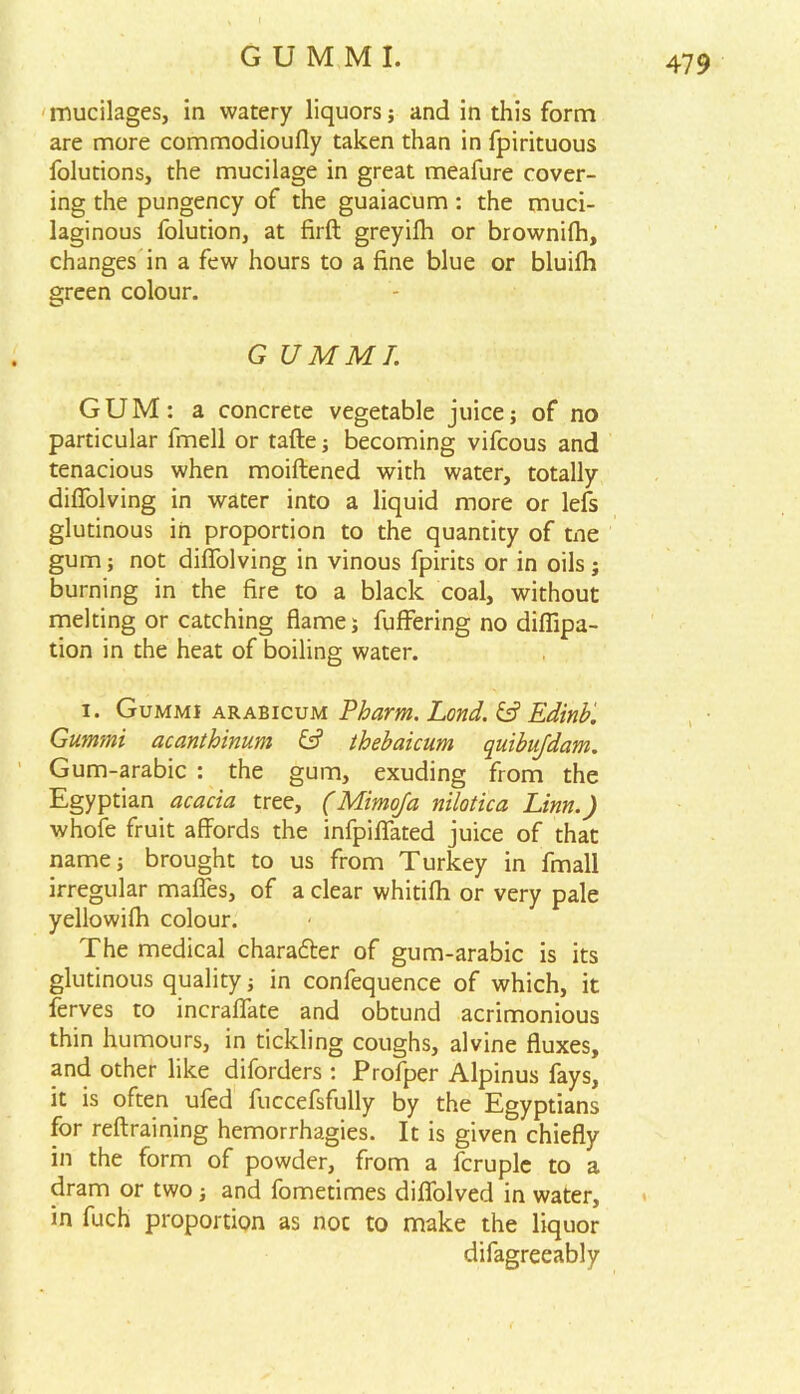 mucilages, in watery liquors; and in this form are more commodioufly taken than in fpirituous folutions, the mucilage in great meafure cover- ing the pungency of the guaiacum: the muci- laginous folution, at firft greyifh or brownilh, changes in a few hours to a fine blue or bluifh green colour. G UMML GUM: a concrete vegetable juice; of no particular fmell or tafte; becoming vifcous and tenacious when moiftened with water, totally difiolving in water into a liquid more or lefs glutinous in proportion to the quantity of tne gum; not difiolving in vinous fpirits or in oils; burning in the fire to a black coal, without melting or catching flame; fuffering no difiipa- tion in the heat of boiling water. i. Gummi arabicum Pharm. Lond. & Edinb. Gummi acanthinum thebaicum quibujdam. Gum-arabic : the gum, exuding from the Egyptian acacia tree, (Mimofa nilotica Linn.) whole fruit affords the infpifiated juice of that name; brought to us from Turkey in fmall irregular mafles, of a clear whitilh or very pale yellowilh colour. The medical chara&er of gum-arabic is its glutinous quality; in confequence of which, it lerves to incraffate and obtund acrimonious thin humours, in tickling coughs, alvine fluxes, and other like diforders : Profper Alpinus fays, it is often ufed fuccefsfully by the Egyptians for reftraining hemorrhagies. It is given chiefly in the form of powder, from a fcruple to a dram or two ; and fometimes diflolved in water, in fuch proportion as noc to make the liquor difagreeably