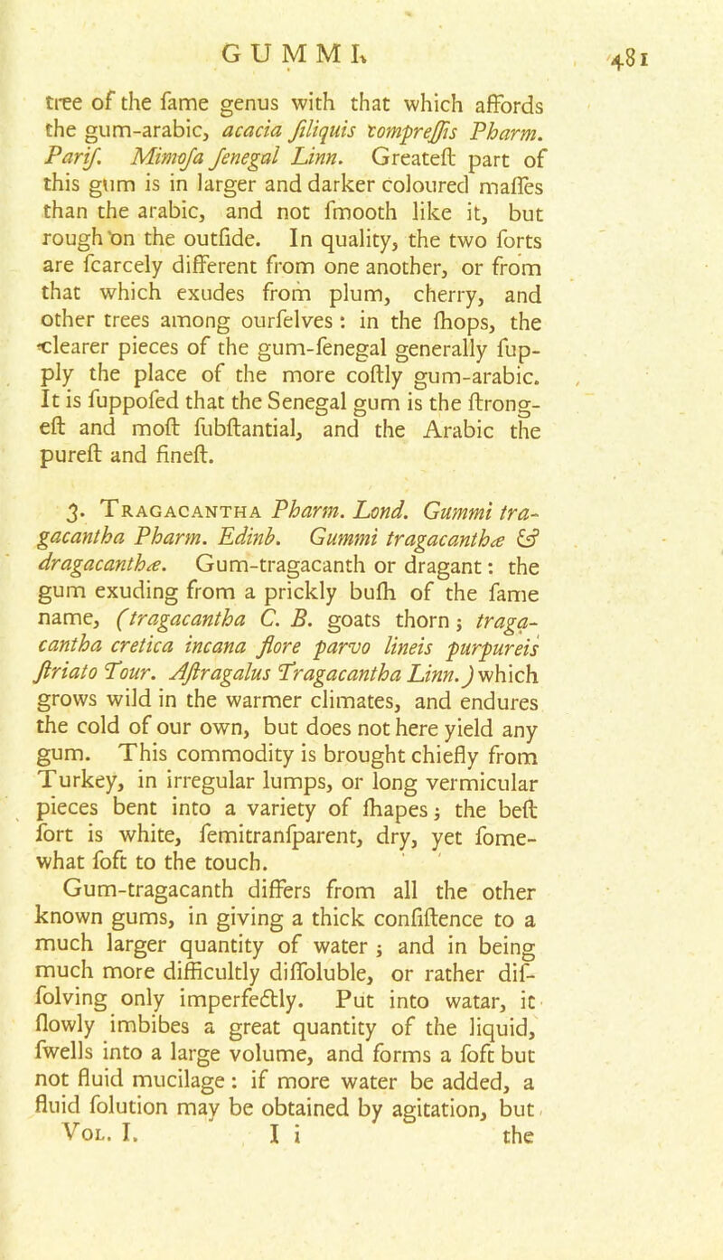 tree of the fame genus with that which affords the gum-arabic, acacia ftliquis tompreffis Pharm. Parif. Mimoja Jenegal Linn. Greated part of this gum is in larger and darker coloured maffes than the arabic, and not fmooth like it, but rough'on the outfide. In quality, the two forts are fcarcely different from one another, or from that which exudes from plum, cherry, and other trees among ourfelves: in the fhops, the clearer pieces of the gum-fenegal generally fup- ply the place of the more codly gum-arabic. It is fuppofed that the Senegal gum is the ftrong- eft and moft fubftantial, and the Arabic the pured and fined. 3. Tragacantha Pharm. Land. Gummi tra- gacantha Pharm. Edinh. Gummi tragacantha & dragacantha. Gum-tragacanth or dragant: the gum exuding from a prickly bufh of the fame name, (tragacantha C. B. goats thorn; traga- cantha cretica incana flore parvo lineis purpureis Jiriato Pour. AJiragalus Pragacantha Ziw.J which grows wild in the warmer climates, and endures the cold of our own, but does not here yield any gum. This commodity is brought chiefly from Turkey, in irregular lumps, or long vermicular pieces bent into a variety of ffiapes; the bed fort is white, femitranfparent, dry, yet fome- what foft to the touch. Gum-tragacanth differs from all the other known gums, in giving a thick confidence to a much larger quantity of water ; and in being much more difficultly diffoluble, or rather dif- folving only imperfectly. Put into watar, it flowly imbibes a great quantity of the liquid, fwells into a large volume, and forms a foft but not fluid mucilage: if more water be added, a fluid folution may be obtained by agitation, but