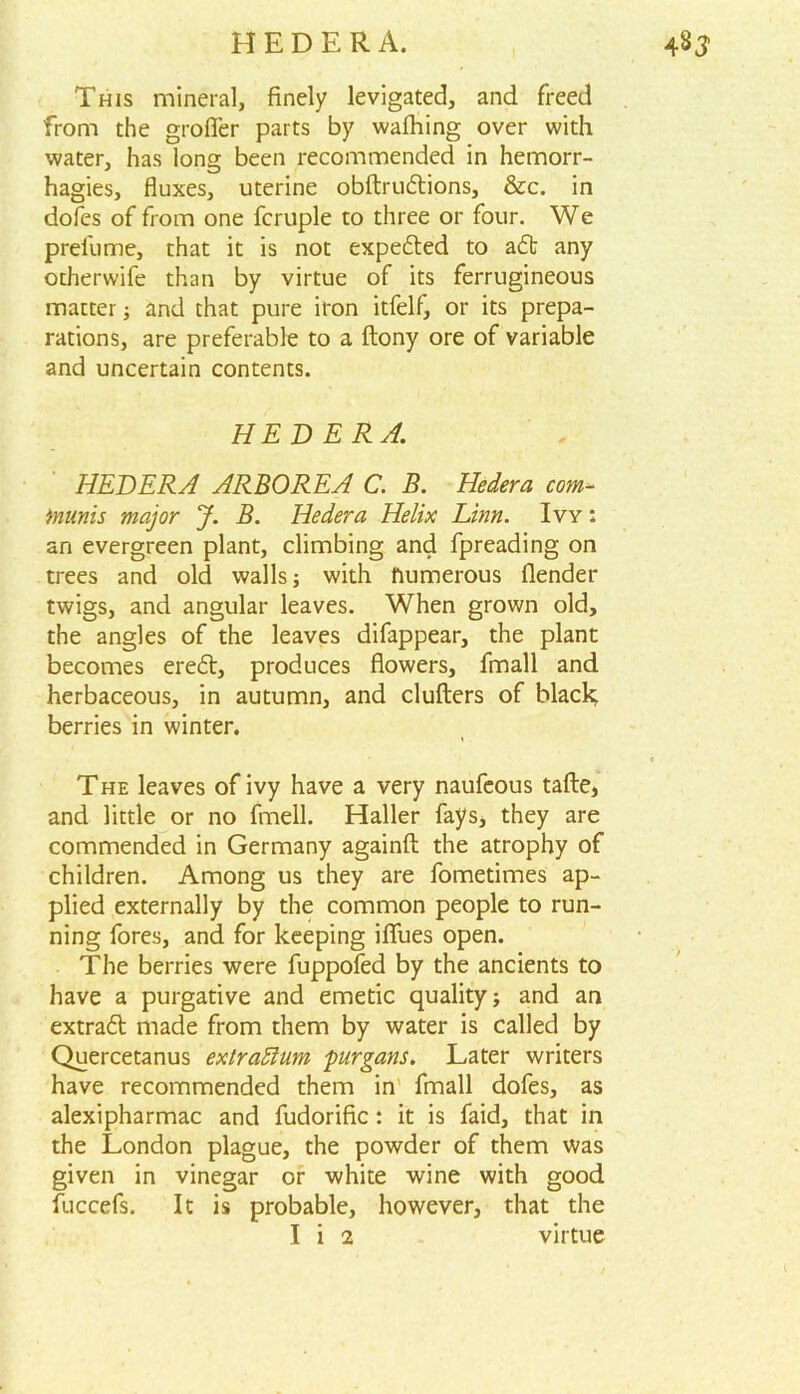 This mineral, finely levigated, and freed from the groffer parts by wafhing over with water, has long been recommended in hemorr- hagies, fluxes, uterine obftruftions, &c. in dofes of from one fcruple to three or four. We prel'ume, that it is not expected to adfc any otherwife than by virtue of its ferrugineous matter; and that pure iron itfelf, or its prepa- rations, are preferable to a ftony ore of variable and uncertain contents. HEDERA. HEDERA ARBOREA C. B. Hedera com- tnunis major J. B. Hedera Helix Linn. Ivy : an evergreen plant, climbing and fpreading on trees and old walls; with numerous (lender twigs, and angular leaves. When grown old, the angles of the leaves difappear, the plant becomes eredt, produces flowers, fmall and herbaceous, in autumn, and clufters of black berries in winter. e The leaves of ivy have a very naufeous tafle, and little or no fmell. Haller fays, they are commended in Germany againfl: the atrophy of children. Among us they are fometimes ap- plied externally by the common people to run- ning fores, and for keeping iflfues open. The berries were fuppofed by the ancients to have a purgative and emetic quality; and an extradt made from them by water is called by Quercetanus exlradlum purgans. Later writers have recommended them in fmall dofes, as alexipharmac and fudorific: it is faid, that in the London plague, the powder of them was given in vinegar or white wine with good fuccefs. It is probable, however, that the I i 2 virtue