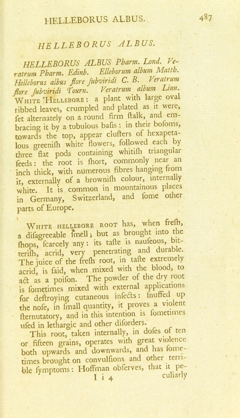 HELLEBORUS ALBUS. HELLEBORUS ALBUS. HELLEBORUS ALBUS Pharm. Lond. Ve- ratrum Pharm. Edinb. Elleborum album Matth. Helleborus albus flore Jubviridi C. B. Veratrum flore fubviridi Lourn. Veratrum album Linn. White 'Hellebore : a plant with large oval ribbed leaves, crumpled and plated as it weie, fet alternately on a round firm ftalk, and em- bracing it by a tubulous bafis: in their boioms, towards the top, appear clufters of hexapeta- lous o-reenifh white flowers, followed each by three^flat pods containing whitifh triangular feeds: the root is fhort, commonly near an inch thick, with numerous fibres hanging from it, externally of a brownifh colour, intei nally white. It is common in mountainous places in Germany, Switzerland, and fome other parts of Europe, White hellebore root has, when frefh, a difaoreeable fmell; but as brought into the fhops,°fcarcely any: its tafte is naufeous, bit- terifh, acrid, very penetrating and durable. The iuice of the frefh root, in tafte extremely acrid, is faid, when mixed with the blood, to ad as a poifon. The powder of the dry root is fometimes mixed with external applications for deftroying cutaneous infeds: fnuffed up the nofe, in fmall quantity, it proves a violent fternutatory, and in this intention is iometimes ufed in lethargic and other diforders. This root, taken internally, in dofes of ten or fifteen grains, operates with great violence both upwards and downwards, and has fome- times brought on convulfions and other tern- ble fymptoms: Eloffman obferves, that it pe- I i 4 culiarly 1