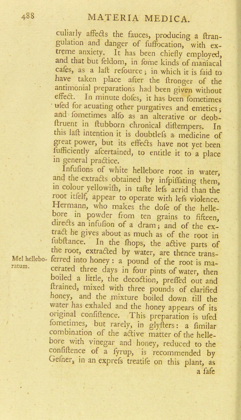 culiarly affeds the fauces, producing a ftran- gulation and danger of fuffbcation, with ex- treme anxiety. It has been chiefly employed, and that but feldom, in fome kinds of maniacal cafes, as a lad refource; in which it is faid to have taken place after the dronger of the antimonial pieparations had been given without effed. In minute doles, it has been fometimes ufed for acuating other purgatives and emetics; and fometimes alfo as an alterative or deob- ftruent in dubborn chronical didempers. In this lad intention it is doubtlefs a medicine of gi eat power, but its effeds have not yet been diffidently afcertained, to entitle it to a place in general practice. Infufions of white hellebore root in water, and the -extrads obtained by infpifiating them, in colour yellowifli, in tade lefs acrid than the loot itfelf, appear to operate with lefs violence. Hermann, who makes the dofe of the helle- bore in powder from ten grains to fifteen, directs an infufion of a dram; and of the ex- trad he gives about as much as of the root in iubdance. In the fhops, the adive parts of the ioot, extraded by water, are thence trans- Mel heUebo- ferred into honey : a pound of the root is ma- cerated three days in four pints of water, then boiled a little, the decodion, preffed out and (trained, mixed with three pounds of clarified honey, and the mixture boiled down till the water has exhaled and the honey appears of its original confidence. This preparation is ufed fometimes, but rarely, in glyfters: a fimilar combination of the adive matter of the helle- b°ie with vinegar and honey, reduced to the confidence of a fyrup, is recommended by Gefner, in an exprefs treatife on this plant, as a fafe