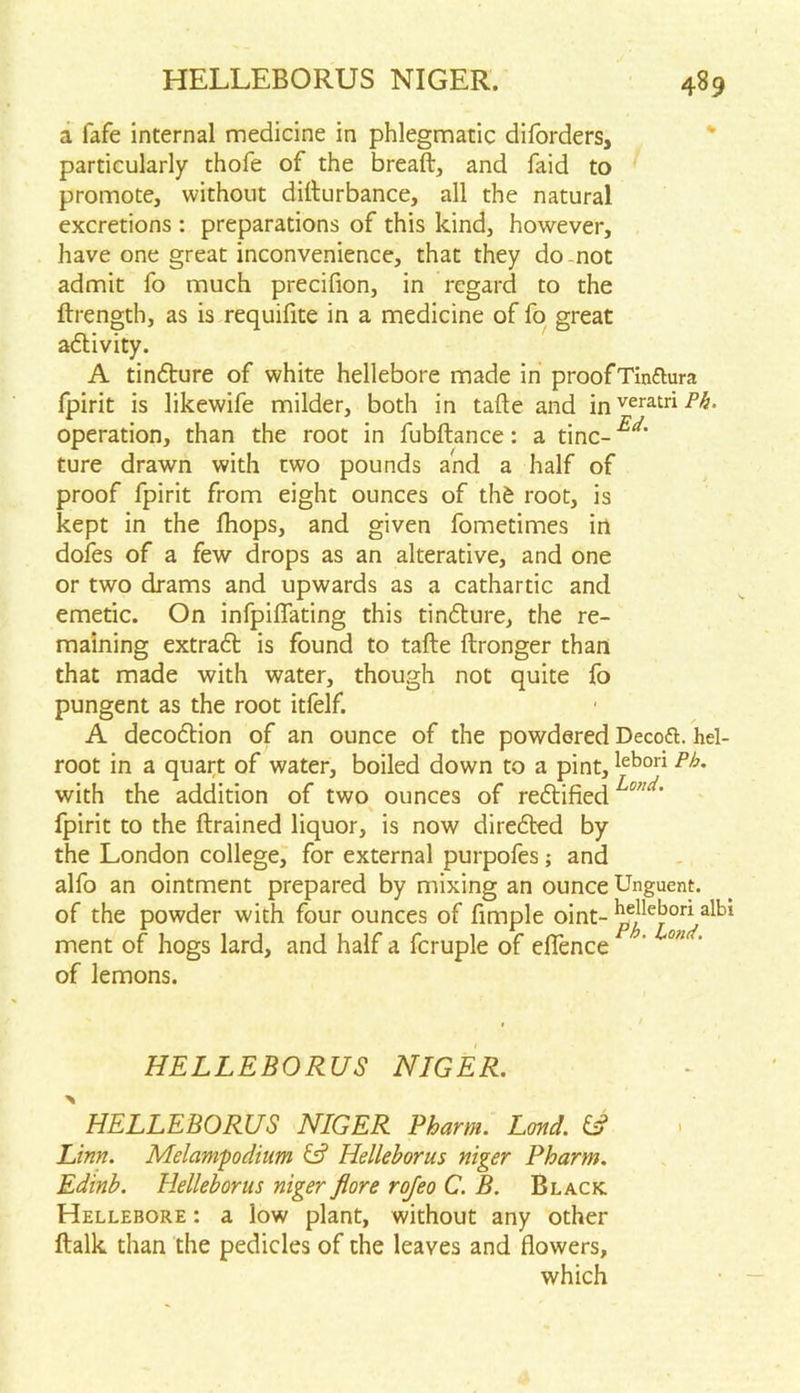 a fafe internal medicine in phlegmatic diforders, particularly thofe of the breaft, and faid to promote, without difturbance, all the natural excretions : preparations of this kind, however, have one great inconvenience, that they do not admit fo much precifion, in regard to the ftrength, as is requifite in a medicine of fo great activity. A tindture of white hellebore made in proof Tinftura fpirit is likewife milder, both in tafte and inveratri^. operation, than the root in fubftance: a tine- ture drawn with two pounds and a half of proof fpirit from eight ounces of thd root, is kept in the fhops, and given fometimes in dofes of a few drops as an alterative, and one or two drams and upwards as a cathartic and emetic. On infpiflating this tindture, the re- maining extradt is found to tafte ftronger than that made with water, though not quite fo pungent as the root itfelf. A decodtion of an ounce of the powdered Decoft. hel- root in a quart of water, boiled down to a pint,lebor* with the addition of two ounces of redlified fpirit to the ftrained liquor, is now diredted by the London college, for external purpofes; and alfo an ointment prepared by mixing an ounce Unguent, of the powder with four ounces of fimple oint- ^ellej)ori albl ment of hogs lard, and half a fcruple of eflence ' ond' of lemons. HELLEBORUS NIGER. HELLEBORUS NIGER Pham. Land. & Linn. Melampodium & Helleborus niger Pharm. Edinb. Helleborus niger flore rojeo C.B. Black Hellebore : a low plant, without any other ftalk than the pedicles of the leaves and flowers, which