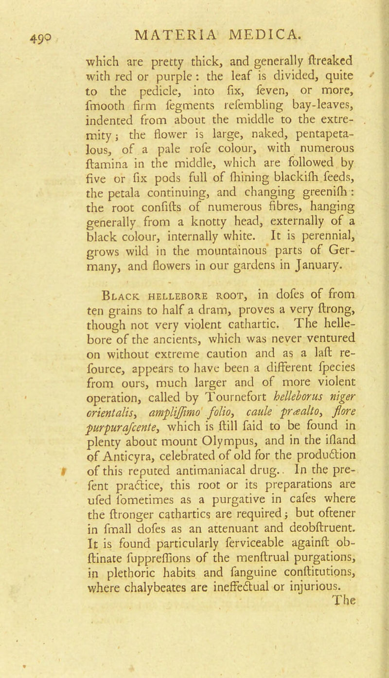 49° which are pretty thick, and generally ftreaked with red or purple : the leaf is divided, quite / to the pedicle, into fix, feven, or more, fmooth firm fegments refembling bay-leaves, indented from about the middle to the extre- . mity; the flower is large, naked, pentapeta- lous, of a pale rofe colour, with numerous ftamina in the middle, which are followed by five or fix pods full of fhining blackifh feeds, the petala continuing, and changing greenifh : the root confifts of numerous fibres, hanging generally from a knotty head, externally of a black colour, internally white. It is perennial, grows wild in the mountainous parts of Ger- many, and flowers in our gardens in January. Black hellebore root, in dofes of from ten grains to half a dram, proves a very ftrong, though not very violent cathartic. The helle- bore of the ancients, which was never ventured on without extreme caution and as a laft re- fource, appears to have been a different fpecies from ours, much larger and of more violent operation, called by Tournefort helleborus niger orient alls, amplijjimo folio, caule praalto, fore purpurafcente, which is ftill faid to be found in plenty about mount Olympus, and in the ifland of Anticyra, celebrated of old for the production of this reputed antimaniacal drug.. In the pre- fent practice, this root or its preparations are ufed fometimes as a purgative in cafes where the ftronger cathartics are required; but oftener in fmall dofes as an attenuant and deobftruent. It is found particularly ferviceable againft ob- ftinate fuppreffions of the menftrual purgations, in plethoric habits and fanguine conftitutions, where chalybeates are ineffectual or injurious. The l