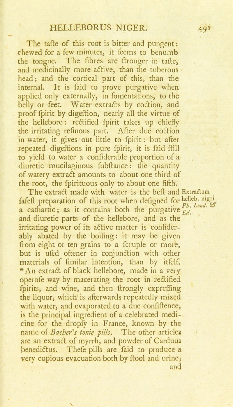 The tafte of this root is bitter and pungent: chewed for a few minutes, it feems to benumb the tongue. The fibres are ftronger in tafte, and medicinally more adive, than the tuberous head; and the cortical part of this, than the internal. It is faid to prove purgative when applied only externally, in fomentations, to the belly or feet. Water extrads by codion, and proof fpirit by digeftion, nearly all the virtue of the hellebore: redified fpirit takes up chiefly the irritating refinous part. After due codion in water, it gives out little to fpirit: but after repeated digeftions in pure fpirit, it is faid ftill to yield to water a confiderable proportion of a diuretic mucilaginous fubftance: the quantity of watery extrad amounts to about one third of the root, the fpirituous only to about one fifth. The extrad made with water is the belt and Extraftum fafeft preparation of this root when defigned for a cathartic; as it contains both the purgative n‘' and diuretic parts of the hellebore, and as the irritating power of its adive matter is confider- ably abated by the boiling: it may be given from eight or ten grains to a fcruple or more, but is ufed oftener in conjundion with other materials of fimilar intention, than by itfelf. *An extrad of black hellebore, made in a very operofe way by macerating the root in redified fpirits, and wine, and then ftrongly exprefling the liquor, which is afterwards repeatedly mixed with water, and evaporated to a due confiftence, is the principal ingredient of a celebrated medi- cine for the dropfy in France, known by the name of Bacher's tonie pills. The other articles are an extrad of myrrh, and powder of Carduus benedidus. Thefe pills are faid to produce a very copious evacuation both by ftool and urinej and
