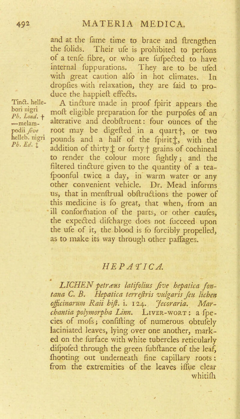 Tina, helle- bori nigri Pb. Loud, f 1—melam- podii frue helleb. nigri Pb. Ed. I and at the fame time to brace and flrengthen the iolids. Their ufe is prohibited to perfons of a tenfe fibre, or who are fufpedted to have internal fuppurations. They are to be ufed with great caution alfo in hot climates. In dropfies with relaxation, they are faid to pro- duce the happieft effedts. A tindture made in proof fpirit appears the mofl: eligible preparation for the purpofes of an alterative and deobftruent: four ounces of the root may be digefted in a quartf, or two pounds and a half of the fpiritJ, with the addition of thirty J or forty f grains of cochineal to render the colour more lightly; and the filtered tindture given to the quantity of a tea- lpoonful twice a day, in warm water or any other convenient vehicle. Dr. Mead informs us, that in menftrual obftrudlions the power of this medicine is fo great, that when, from an ill conformation of the parts, or other caufes, the expedted difcharge does not fucceed upon the ufe of it, the blood is fo forcibly propelled, as to make its way through other paffages. HEPATIC A. LICHEN petrous latifolius five hepatica fon- tana C. B. Hepatica terrejlris vulgaris feu lichen cjficinarum Raii hifi. i. 124. Jecoraria. Mar- chantia polymorpha Linn. Liver-wort: a fpe- cies of mofs; confuting of numerous obtufely laciniated leaves, lying over one another, mark- ed on the furface with white tubercles reticularly difpofed through the green fubftance of the leaf, fhooting out underneath fine capillary roots: from the extremities of the leaves ilfue clear whitiih