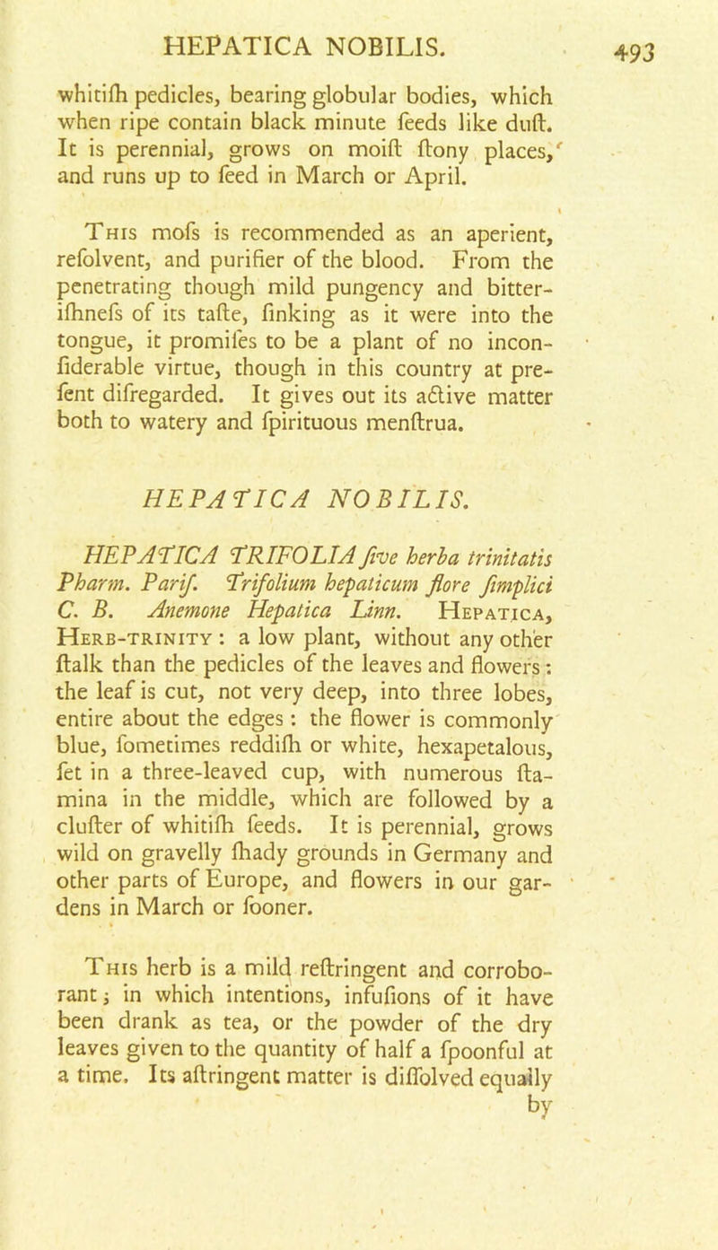 HEPATICA NOBILIS. whitifh pedicles, bearing globular bodies, which when ripe contain black minute feeds like dull. It is perennial, grows on moift (lony places/ and runs up to feed in March or April. % This mofs is recommended as an aperient, refolvent, and purifier of the blood. From the penetrating though mild pungency and bitter- ifhnefs of its tafte, finking as it were into the tongue, it promiles to be a plant of no incon- fiderable virtue, though in this country at pre- fent difregarded. It gives out its adtive matter both to watery and fpirituous menftrua. HEPATICA NOBILIS. HEPATICA TRIFOLIA fine herba trinit atis Pharm. Parifi Trifolium hepaticum flore fimplici C. B. Anemone Hepatica Linn. Hepatica, Herb-trinity : a low plant, without any other (lalk than the pedicles of the leaves and flowers: the leaf is cut, not very deep, into three lobes, entire about the edges: the flower is commonly blue, fometimes reddifh or white, hexapetalous, fet in a three-leaved cup, with numerous (la- mina in the middle, which are followed by a clufter of whitilh feeds. It is perennial, grows wild on gravelly (hady grounds in Germany and other parts of Europe, and flowers in our gar- dens in March or fooner. This herb is a mild reftringent and corrobo- rant j in which intentions, infufions of it have been drank as tea, or the powder of the dry leaves given to the quantity of half a fpoonful at a time. Its aftringent matter is difiolved equally by