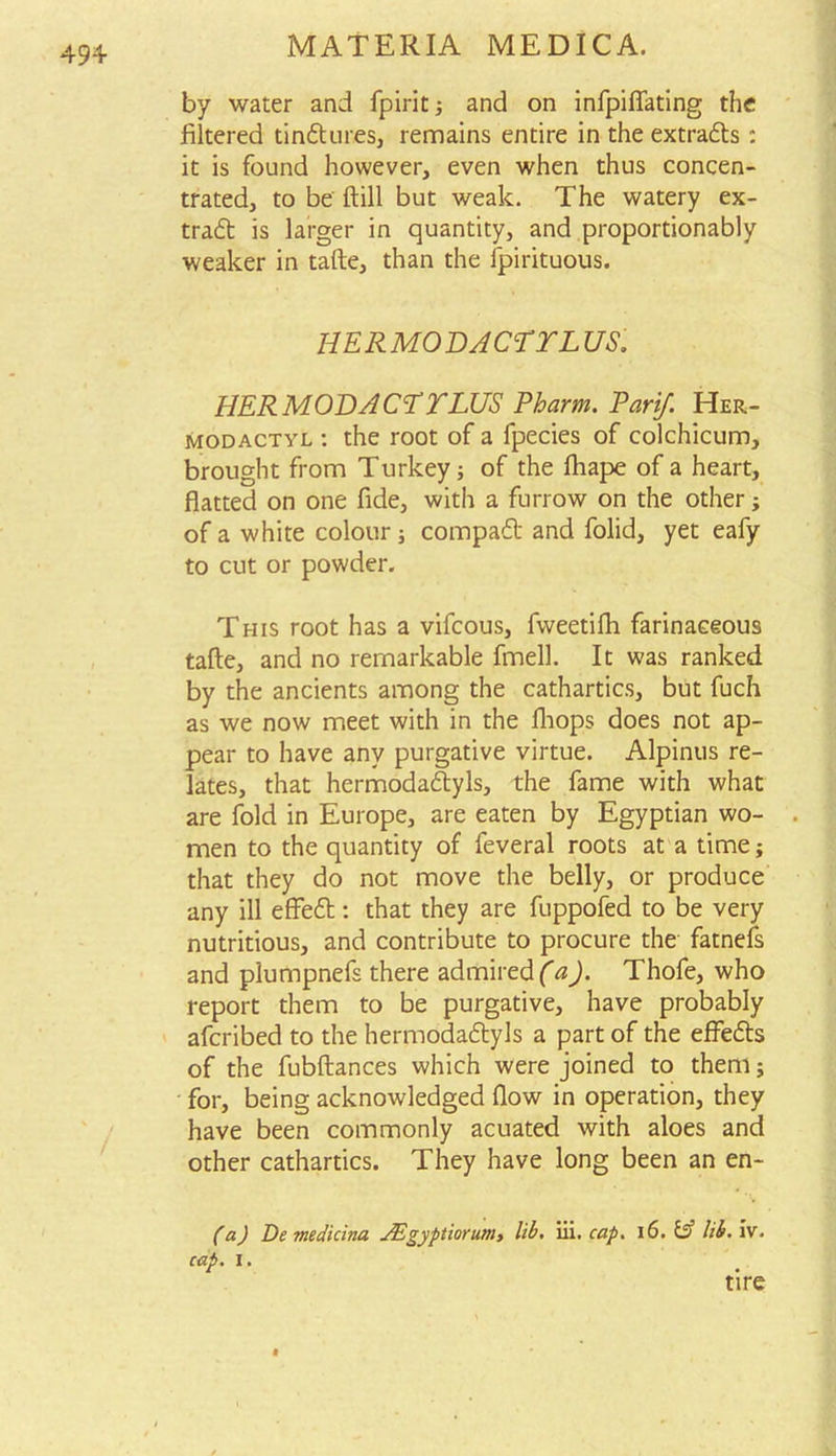 49+ by water and fpirit; and on infpifiating the filtered tindures, remains entire in the extrads : it is found however, even when thus concen- trated, to be ftill but weak. The watery ex- trad is larger in quantity, and proportionably weaker in tafte, than the ipirituous. HER MO DACTYL US. HER MODACTYLUS Pharm. Parif. Her- modactyl : the root of a fpecies of colchicum, brought from Turkey; of the lhape of a heart, flatted on one fide, with a furrow on the other; of a white colour ; compad and folid, yet eafy to cut or powder. This root has a vifcous, fweetifh farinaceous tafte, and no remarkable fmell. It was ranked by the ancients among the cathartics, but fuch as we now meet with in the fhops does not ap- pear to have any purgative virtue. Alpinus re- lates, that hermodadyls, the fame with what are fold in Europe, are eaten by Egyptian wo- men to the quantity of feveral roots at a time; that they do not move the belly, or produce any ill effed: that they are fuppofed to be very nutritious, and contribute to procure the fatnefs and plumpnefs there admired a). Thofe, who report them to be purgative, have probably afcribed to the hermodadyls a part of the effeds of the fubftances which were joined to them; for, being acknowledged flow in operation, they have been commonly acuated with aloes and other cathartics. They have long been an en- (a) De medicina Aigyptiorum, lib. iii. cap. 16. & lib. iv. cap. i. tire