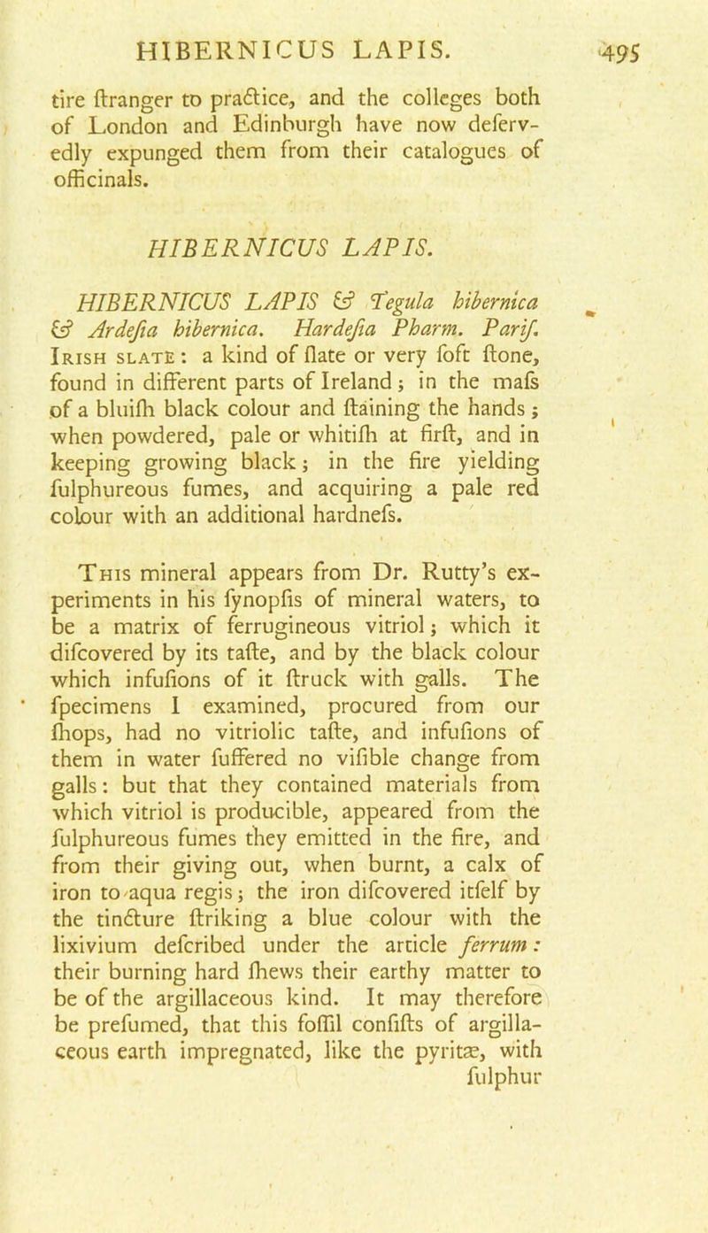 HIBERNICUS LAPIS. tire dranger to pra&ice, and the colleges both of London and Edinburgh have now deferv- edly expunged them from their catalogues of officinals. HIBERNICUS LAPIS. HIBERNICUS LAPIS & L’egula hibernica & Ardefia hibernica. Hardefia Pharm. Parif. Irish slate : a kind of date or very foft done, found in different parts of Ireland; in the mafs of a bluifh black colour and draining the hands; when powdered, pale or whitidi at fird, and in keeping growing black; in the fire yielding fulphureous fumes, and acquiring a pale red colour with an additional hardnefs. This mineral appears from Dr. Rutty’s ex- periments in his fynopfis of mineral waters, to be a matrix of ferrugineous vitriol; which it difcovered by its fade, and by the black colour which infufions of it druck with galls. The fpecimens I examined, procured from our diops, had no vitriolic tade, and infufions of them in water differed no vifible change from galls: but that they contained materials from which vitriol is producible, appeared from the fulphureous fumes tliey emitted in the fire, and from their giving out, when burnt, a calx of iron toaqua regis; the iron difcovered itfelf by the tindfure driking a blue colour with the lixivium defcribed under the article ferrum: their burning hard fhews their earthy matter to be of the argillaceous kind. It may therefore be prefumed, that this foffil confids of argilla- ceous earth impregnated, like the pyritae, with fulphur