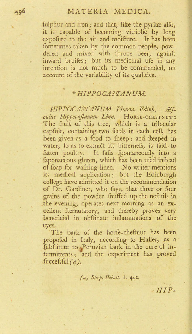 fulphur and iron; and that, like the pyritas alio, it is capable of becoming vitriolic by long expofure to the air and moifture. It has been fometimes taken by the common people, pow- dered and mixed with fpruce beer, againft . inward bruifes; but its medicinal ufe in any intention is not much to be commended, on account of the variability of its qualities. * HIPP 0 CAS TANUM. HIPPOCASPANUM Pharm. Edinb. Mf- cuius Ilippocajlanum Linn. Horse-chestnut: The fruit of this tree, which is a trilocular capfule, containing two feeds in each cell, has been given as a food to fheep; and fteeped in water, fo as to extratt its bitternefs, is faid to fatten poultry. It falls fpontaneoufly into a faponaceous gluten, which has been ufed inftead of foap for wafhing linen. No writer mentions its medical application; but the Edinburgh college have admitted it on the recommendation of Dr. Gardiner, who fays, that three or four grains of the powder fnuffed up the noftrils in the evening, operates next morning as an ex- cellent fternutatory, and thereby proves very beneficial in obftinate inflammations of the eyes. The bark of the horfe-cheftnut has been propofed in Italy, according to Haller, as a fubftitute to ^Peruvian bark in the cure of in- termittents; and the experiment has proved fuccefsful (a). (a) Stirp. Helvet. I. 442. HIP-