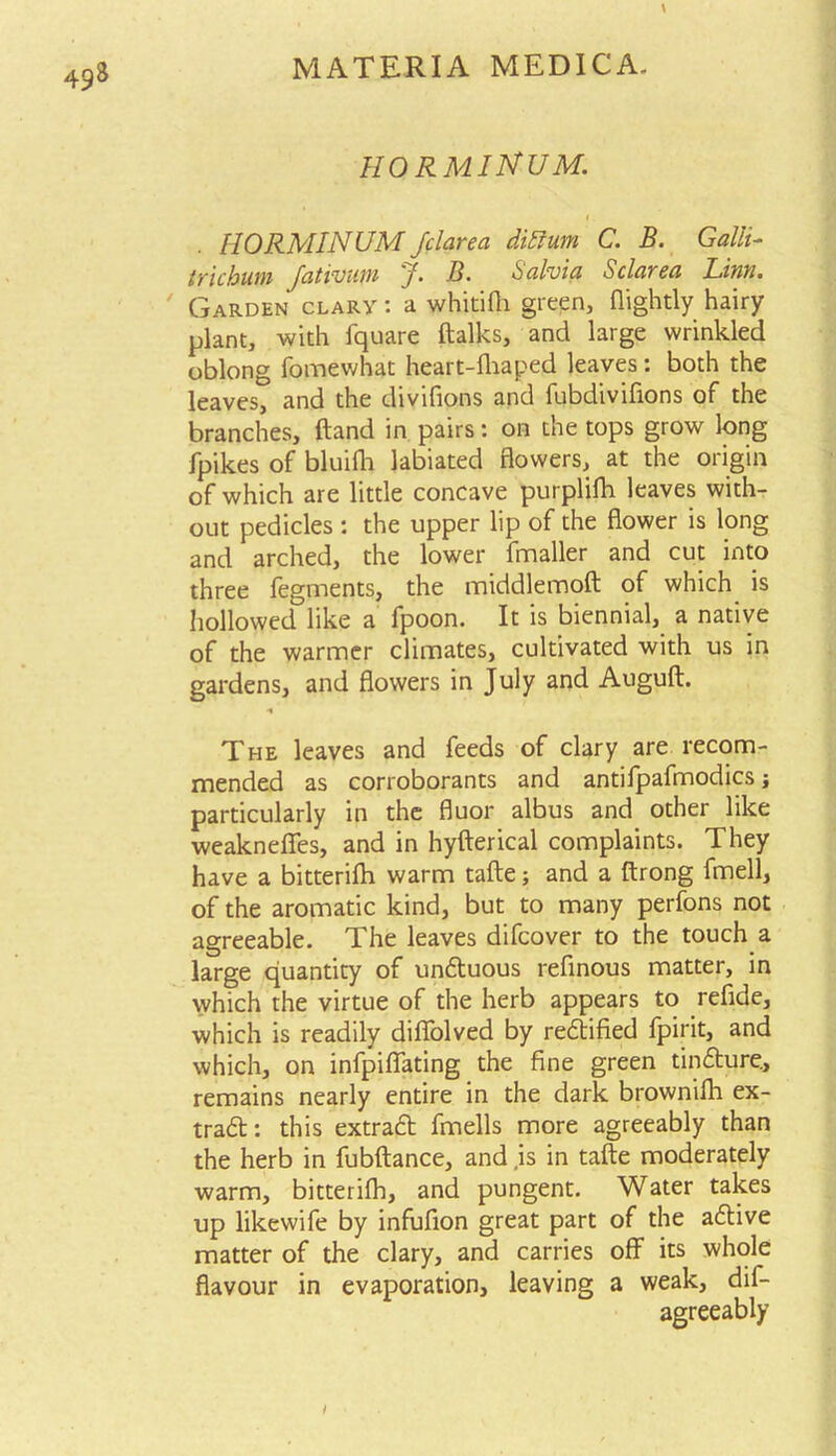 HO RMIJStUM. HORMINUM Jclarea diffum C. B. Galli- trichum fcitvvum f• B, Scilviu Sclursci Lwu. Garden clary : a whitifh green, flightly hairy plant, with fquare ftalks, and large wrinkled oblong fomewhat heart-fhaped leaves: both the leaves, and the divifions and fubdivifions of the branches, (land in pairs: on the tops grow long fpikes of bluifh labiated flowers, at the origin of which are little concave purplifh leaves with- out pedicles : the upper lip of the flower is long and arched, the lower fmaller and cut into three fegments, the middlemoft of which is hollowed like a fpoon. It is biennial, a native of the warmer climates, cultivated with us in gardens, and flowers in July and Auguft. •% The leaves and feeds of clary are recom- mended as corroborants and antifpafmodics •, particularly in the fluor albus and other like weakneffes, and in hyfterical complaints. They have a bitterifh warm tafte; and a ftrong fmell, of the aromatic kind, but to many perfons not agreeable. The leaves difcover to the touch a large quantity of unduous refinous matter, in which the virtue of the herb appears to refide, which is readily difiolved by redified fpirit, and which, on infpiflfating the fine green tindure., remains nearly entire in the dark brownifh ex- trad: this extrad fmells more agreeably than the herb in fubftance, and .is in tafte moderately warm, bitterifh, and pungent. Water takes up likewife by infufion great part of the adive matter of the clary, and carries off its whole flavour in evaporation, leaving a weak, dif- agreeably