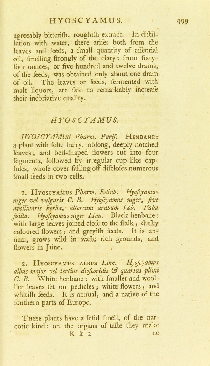 agreeably bitterifh, roughifh extrad. In diftil- lation with water, there arifes both from the leaves and feeds, a fmall quantity of efiential oil, fmelling ftrongly of the clary: from fixtv- four ounces, or five hundred and twelve drams, of the feeds, was obtained only about one dram of oil. The leaves or feeds, fermented with malt liquors, are faid to remarkably increafe their inebriative quality. HTOSCTAMUS. HTOSCTAMUS Pharm. Parif. Henbane: a plant with foft, hairy, oblong, deeply notched leaves ; and beil-fhaped flowers cut into four fegments, followed by irregular cup-like cap- fules, whofe cover falling off difclofes numerous fmall feeds in two cells. i * 1. Hyoscyamus Pharm. Edinb. Hyofcyamus niger vel vulgaris C. B. Hyojcyamus niger, five apollinaris herba, altercum arabum hob. Faba Juilla. Hyojcyamus niger Linn. Black henbane: with large leaves joined clofe to the ftalk; dufky coloured flowers; and greyilh feeds. It is an- nual, grows wild in wafte rich grounds, and flowers in June. 2. Hyoscyamus albus Linn. Hyofcyamus albus major vel tertius diofcoridis & quartus plinii C. B. White henbane : with fmaller and wool- lier leaves fet on pedicles; white flowers; and whitifh feeds. It is annual, and a native of the fouthern parts of Europe. These plants have a fetid fmell, of the nar- cotic kind: on the organs of tafte they make K k 2 'no