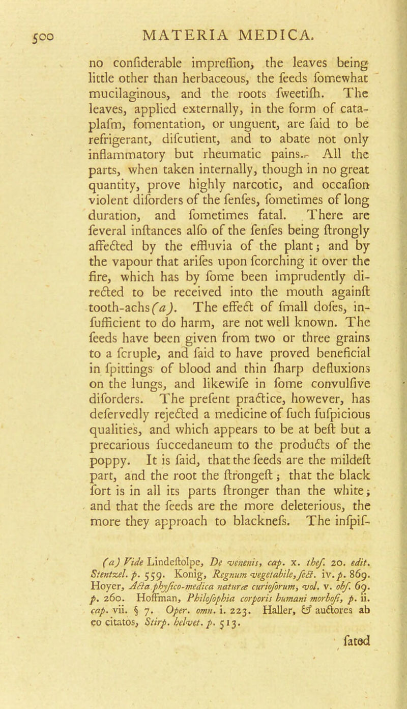 no confiderable impreffion, the leaves being- little other than herbaceous, the feeds fomewhac mucilaginous, and the roots fweetifh. The leaves, applied externally, in the form of cata- plafm, fomentation, or unguent, are faid to be refrigerant, difcutient, and to abate not only inflammatory but rheumatic pains..- All the parts, when taken internally, though in no great quantity, prove highly narcotic, and occafion violent difordersof the fenfes, fometimes of long duration, and fometimes fatal. There are feveral inftances alfo of the fenfes being ftrongly affedted by the effluvia of the plant; and by the vapour that arifes upon fcorching it over the fire, which has by fome been imprudently di- redted to be received into the mouth againft tooth-achsf^. The effedl of fmall dofes, in- efficient to do harm, are not well known. The feeds have been given from two or three grains to a fcruple, and faid to have proved beneficial in fpittings of blood and thin flharp defluxions on the lungs, and likewife in fome convulfive diforders. The prefent pradtice, however, has defervedly rejedted a medicine of fuch fufpicious qualities, and which appears to be at belt but a precarious fuccedaneum to the produces of the poppy. It is faid, that the feeds are the mildeft part, and the root the ftrongeft; that the black fort is in all its parts ftronger than the white; and that the feeds are the more deleterious, the more they approach to blacknefs. The infpif- (a) Vide Lindeftolpe, De menenis, cap. x. ihef. zo. edit. Stentzel. p. 559. Konig, Rcgnum cvegctabilc,fe£t. \\T.p. 869. Hoyer, Adia.phyjico-tnedica nature curioforum, ajol. v. obf 69. p. 260. Hoffman, Philo/opbia corporis humani morbofi, p. ii. cap. vii. § 7. Oper. omn. i. 2Z3. Haller, & auttores ab eo citatos, Stirp. helmet, p. 513. fated
