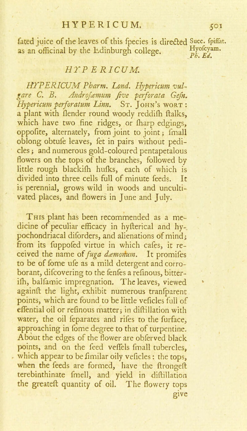 HYPERICUM. fated juice of the leaves of this fpecies is directed Succ- fpiflat. as an officinal by the Edinburgh college. p[°^an1, HYP ERICUM. HEPERICUM Pharm. Eond. Hypericum vul- gar e C. B. Androjamum five perforata Gefn. Hypericum perforatum Linn. St. John’s wort : a plant with llender round woody reddifh (talks, which have two fine ridges, or (harp edgings, oppofite, alternately, from joint to joint ; fmall oblong obtule leaves, fet in pairs without pedi- cles ; and numerous gold-coloured pentapetalous flowers on the tops of the branches, followed by little rough blackiffi hulks, each of which is divided into three cells full of minute feeds. It is perennial, grows wild in woods and unculti- vated places, and flowers in June and July. This plant has been recommended as a me- dicine of peculiar efficacy in hyfterical and hy- pochondriacal diforders, and alienations of mind; from its fuppofed virtue in which cafes, it re- ceived the name offuga damorfum. It promifes to be of fome ufe as a mild detergent and corro- borant, difcovering to the fenfes a refinous, bitter- ifh, balfamic impregnation. The leaves, viewed * againft the light, exhibit numerous tranfparent points, which are found to be little veficles full of efiential oil or refinous matter; in diftillation with water, the oil feparates and rifes to the furface, approaching in fome degree to that of turpentine. About the edges of the flower are obferved black points, and on the feed veflels fmall tubercles, which appear to befimilar oily veficles: the tops, when the feeds are formed, have the ftrongefl terebinthinate fmell, and yield in diftillation the greateft quantity of oil. The flowery tops give