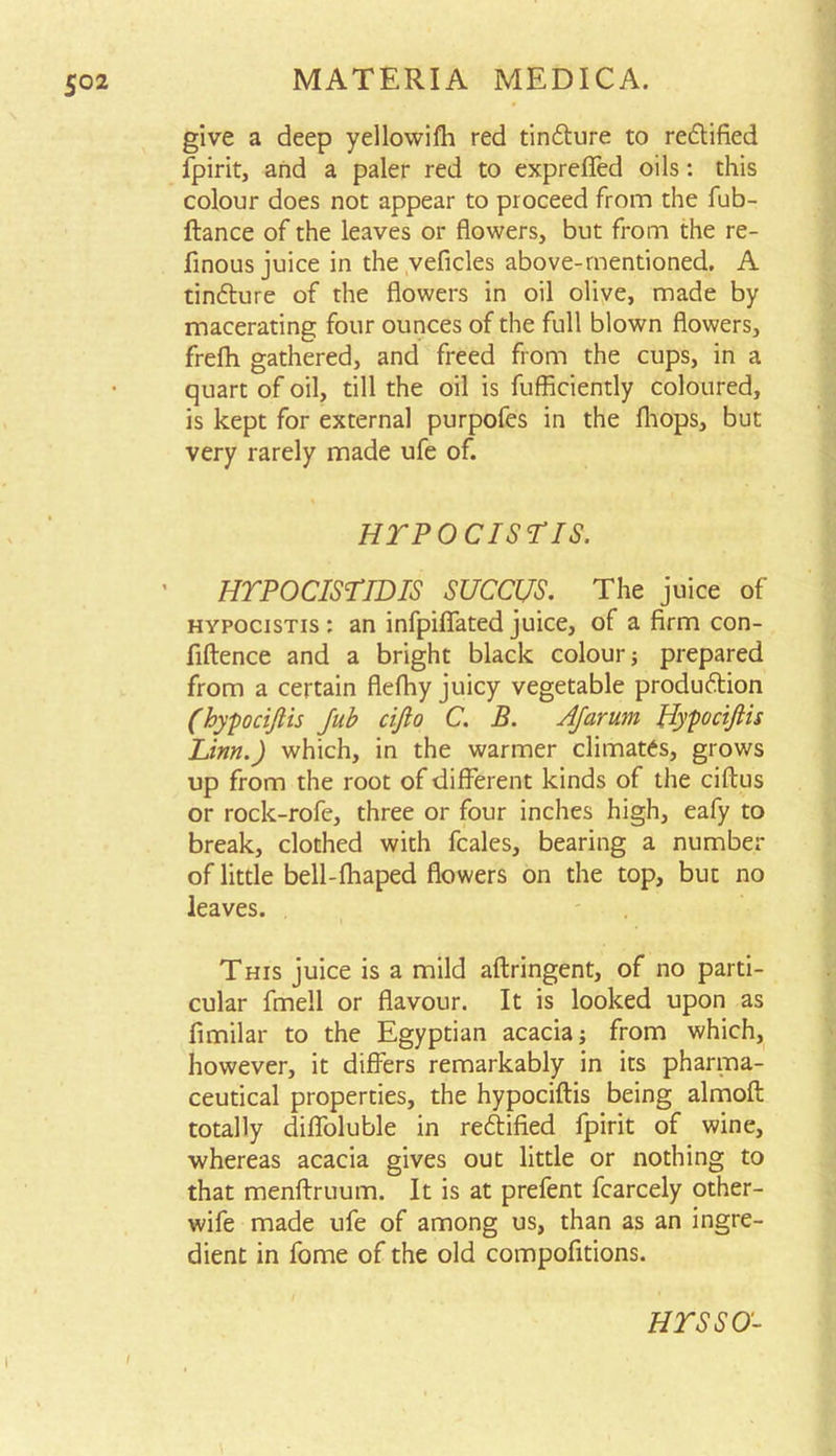 give a deep yellowifh red tin&ure to redtified fpirit, and a paler red to expreffed oils: this colour does not appear to proceed from the fub- ftance of the leaves or flowers, but from the re- finous juice in the veficles above-mentioned. A tindture of the flowers in oil olive, made by macerating four ounces of the full blown flowers, frefh gathered, and freed from the cups, in a quart of oil, till the oil is fufflciently coloured, is kept for external purpofes in the fliops, but very rarely made ufe of. HTPOCISriS. HTPOCISTID IS SUCCUS. The juice of hypocistis : an infpiflfated juice, of a firm con- fluence and a bright black colour; prepared from a certain flefhy juicy vegetable produdtion (hypociftis Jub ciflo C. B. AJarum Hypociftis Linn.) which, in the warmer climates, grows up from the root of different kinds of the ciftus or rock-rofe, three or four inches high, eafy to break, clothed with fcales, bearing a number of little bell-fhaped flowers on the top, but no leaves. This juice is a mild aftringent, of no parti- cular fmell or flavour. It is looked upon as fimilar to the Egyptian acacia; from which, however, it differs remarkably in its pharma- ceutical properties, the hypociftis being almoft totally difloluble in redtified fpirit of wine, whereas acacia gives out little or nothing to that menftruum. It is at prefent fcarcely other- wife made ufe of among us, than as an ingre- dient in fome of the old compofltions. HTSSO-