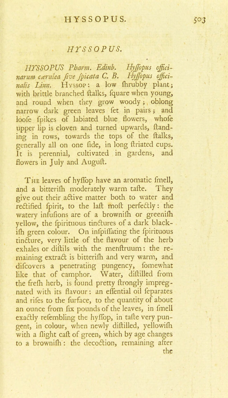 h r s s o p us. HTSSOPUS Pharm. Edinb. Iiyffiopus offici- nar um car idea five fpicata C. B. Hyjfopus offici- nalis Linn. Hyssop: a low fhrubby plant; with brittle branched ftalks, fquare when young, and round when they grow woody;, oblong narrow dark green leaves let in pairs; and loofe fpikes of labiated blue flowers, whofe upper lip is cloven and turned upwards, Hand- ing in rows, towards the tops of the ftalks, generally all on one fide, in long ftriated cups. It is perennial, cultivated in gardens, and flowers in July and Auguft. The leaves of hyfiop have an aromatic fmell, and a bitterifh moderately warm tafte. They give out their adive matter both to water and rectified fpirit, to the laft moft perfectly: the watery infufions are of a brownifh or greenifh yellow, the fpirituous tinctures of a dark black- ifh green colour. On infpiflating the fpirituous tindure, very little of the flavour of the herb exhales or diftils with the menftruum: the re- maining extrad is bitterifh and very warm, and difcovers a penetrating pungency, fomewhat like that of camphor. Water, diftilled from the frefh herb, is found pretty ftrongly impreg- nated with its flavour: an eflential oil feparates and rifes to the furface, to the quantity of about an ounce from fix pounds of the leaves, in fmell exadly refembling the hyffop, in tafte very pun- gent, in colour, when newly diftilled, yellowifti with a flight caft of green, which by age changes to a brownifh: the decodion, remaining after the