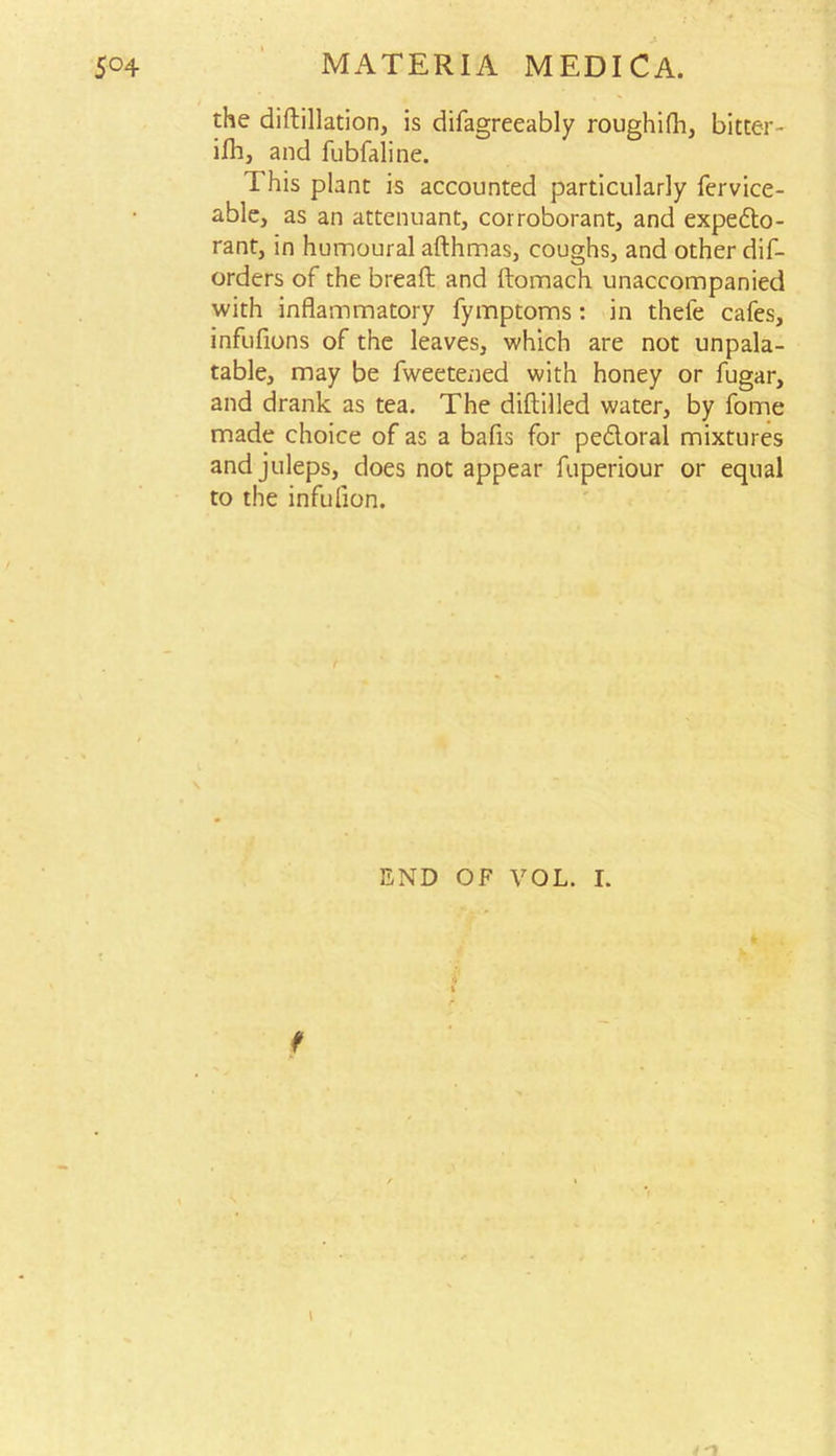 the distillation, is difagreeably roughifh, bitter- ifli, and fubfaline. This plant is accounted particularly Service- able, as an attenuant, corroborant, and expedto- rant, in humoural afthmas, coughs, and other dis- orders of the breaft and ftomach unaccompanied with inflammatory Symptoms: in thefe cafes, infuflons of the leaves, which are not unpala- table, may be Sweetened with honey or Sugar, and drank as tea. The diftilled water, by Some made choice of as a bafis for pe&oral mixtures and juleps, does not appear fuperiour or equal to the infulion. END OF VOL. I. K \ 4 n