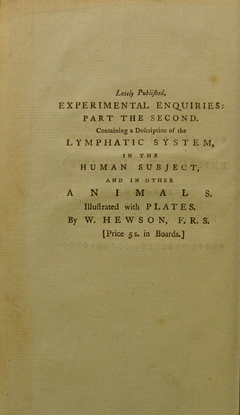 ■ ■ Lately Publijhed, EXPERIMENTAL ENQUIRIES: PART THE SECOND. Containing a Defcription of the LYMPHATIC SYSTEM, IN THE HUMAN SUBJECT, AND IN OTHER ANIMALS. Illuftrated with PLATES. By W. H E W S O N, F. R. S. [Price 5 s. in Boards.]