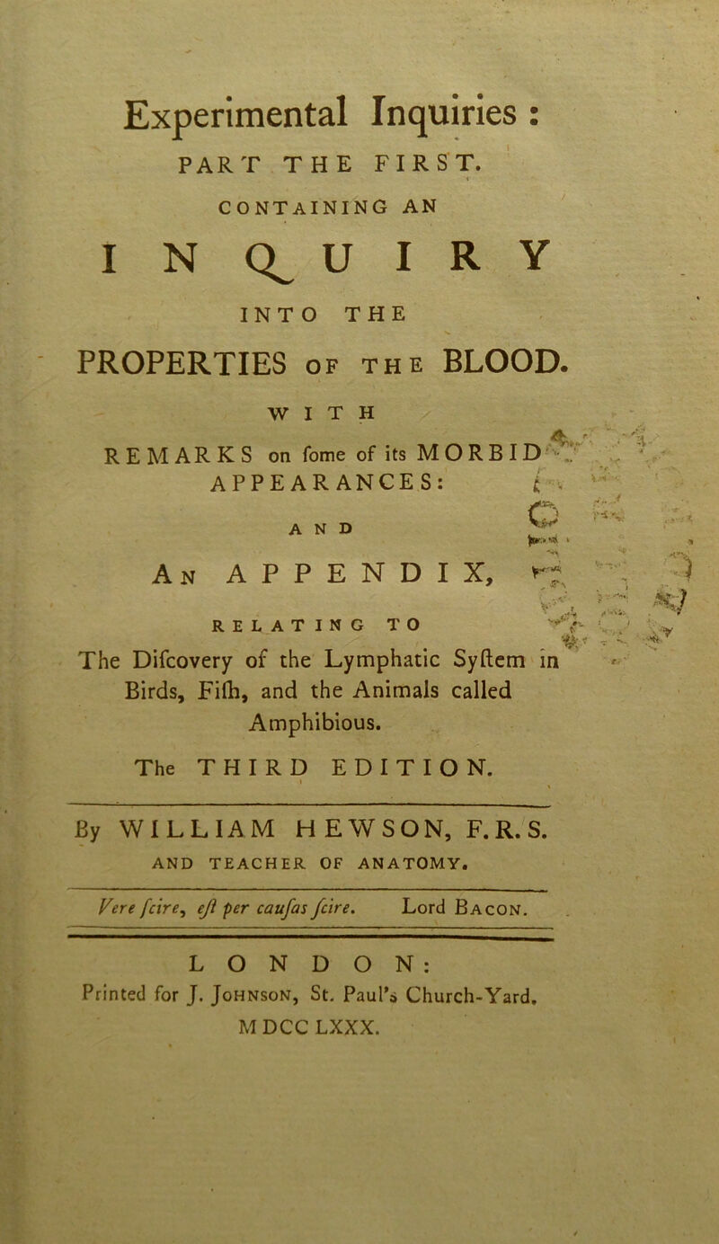 Experimental Inquiries: PART THE FIRST. containing an I N U I R Y INTO THE PROPERTIES of the BLOOD. WITH REMARKS on fome of its MORBID APPEARANCES: i < Q AND W w i An APPENDIX, »•; RELATING TO v* The Difcovery of the Lymphatic Syftem in Birds, Filb, and the Animals called Amphibious. The THIRD EDITION. By WILLIAM HEWSON, F.R.S. AND TEACHER OF ANATOMY. Vere fcire, ejl per caufas fare. Lord Bacon. LONDON: Printed for J. Johnson, St. Paul’s Church-Yard. MDCC LXXX.