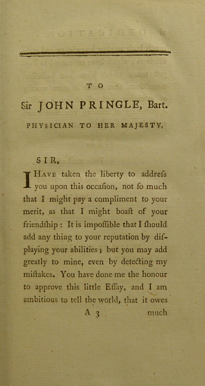 Sir JOHN PRINGLE, Bart. PHYSICIAN TO HER MAJESTY, SIR, I Have taken the liberty to addrefs you upon this occaiion, not fo much that I might pay a compliment to your merit, as that I might boaft of your friendihip : It is impoffible that I fliould add any thing to your reputation by dis- playing your abilities; but you may add greatly to mine, even by detecting my miftakes. You have done me the honour ' • '. • : to approve this little Eflay, and I am ambitious to tell the world, that it owes » i A 3 much