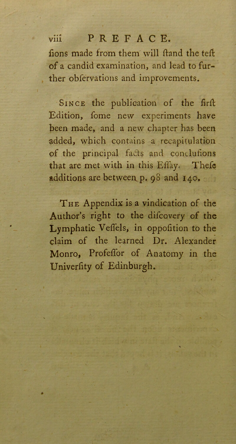 fions made from them will ftand the tell of a candid examination, and lead to fur- ther obfervations and improvements. Since the publication of the firft Edition, fome new experiments have been made, and a new chapter has been added, which contains a recapitulation of the principal fads and conclusions that are met with in this Effay, Thefe additions are between p. 98 and 140. The Appendix is a vindication of the Author’s right to the difcovery of the Lymphatic Veflels, in oppofition to the claim of the learned Dr. Alexander * * ' Monro, Profeffor of Anatomy in the Univerfity of Edinburgh.