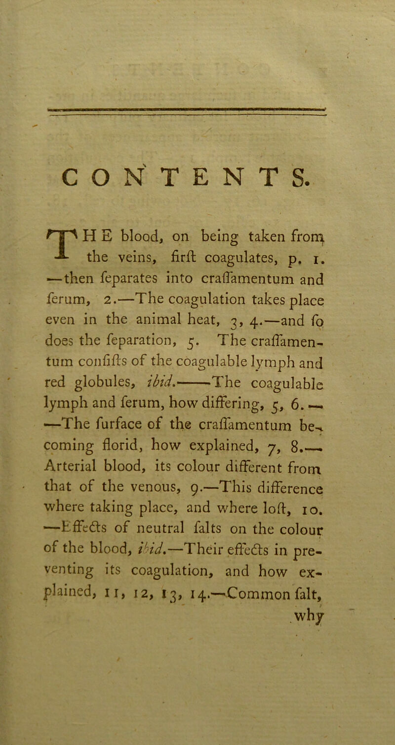 CONTENTS. H E blood, on being taken from * O the veins, firft coagulates, p, i. —then feparates into craffamentum and ferum, 2.—The coagulation takes place even in the animal heat, 3, 4.—and fo does the reparation, 5. The craffamen- tum confifts of the coagulable lymph and red globules, ibid. The coagulable lymph and ferum, how differing, 6. — —The furface of the craffamentum be-c coming florid, how explained, 7, 8.— Arterial blood, its colour different from that of the venous, 9.—This difference where taking place, and where loft, 10. —Effects of neutral falts on the colour of the blood, ibid,—Their effects in pre- venting its coagulation, and how ex- plained, 11, 12, 13, 14.—Common fait, - . * why