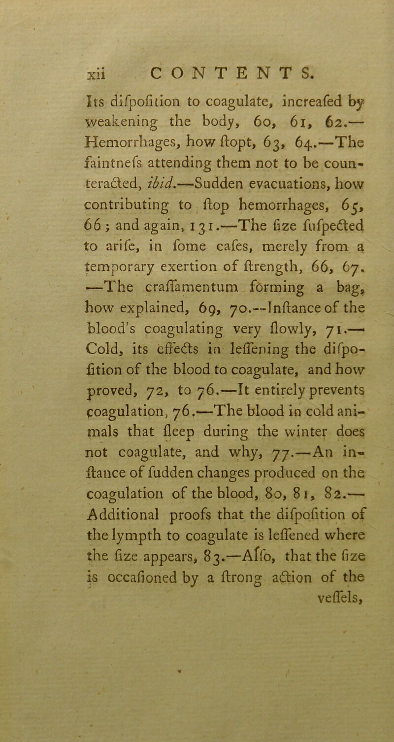 Its difpofition to coagulate, increafed by weakening the body, 60, 61, 62.— Hemorrhages, how flopt, 63, 64.—The faintnefs attending them not to be coun- teracted, ibid,—Sudden evacuations, how contributing to flop hemorrhages, 65, 66 ; and again, 131.—The fize fufpedted to arife, in fome cafes, merely from a temporary exertion of ftrength, 66, 67. —The craffamentum forming a bag, how explained, 69, 70.—Inflance of the blood’s coagulating very flowly, 71.— Cold, its effeCts in leffening the difpo- fition of the blood to coagulate, and how proved, 72, to 76.—It entirely prevents Coagulation, 76.—The blood in cold ani- mals that deep during the winter does not coagulate, and why, 77.—An in- fiance of fudden changes produced on the coagulation of the blood, 80, 81, 82.— Additional proofs that the difpofition of the lympth to coagulate is leffened where the fize appears, 83.—Affo, that the fize is occafioned by a ftrong aCtion of the veffels,