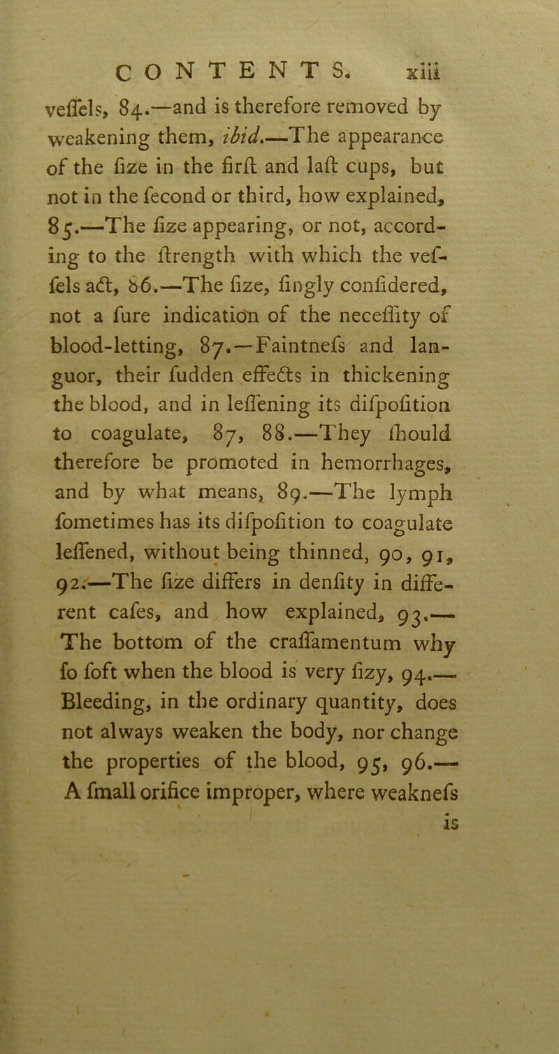 veffels, 84.—and is therefore removed by weakening them, ibid—The appearance of the fize in the firfl and lad: cups, but not in the fecond or third, how explained, 85.—The fize appearing, or not, accord- ing to the lfrength with which the vef- fels ad:, b6.—The fize, fingly confidered, not a fure indication of the neceffity of blood-letting, 87. — Faintnefs and lan- guor, their fudden effeds in thickening the blood, and in leffening its difpofition to coagulate, 87, 88.—They fhould therefore be promoted in hemorrhages, and by what means, 89.—The lymph fometimes has its difpofition to coagulate leffened, without being thinned, 90, 91, 92.—The fize differs in denfity in diffe- rent cafes, and how explained, 93.— The bottom of the craffamentum why fo foft when the blood is very fizy, 94.—. Bleeding, in the ordinary quantity, does not always weaken the body, nor change the properties of the blood, 95, 96.— A fmall orifice improper, where weaknefs is 1