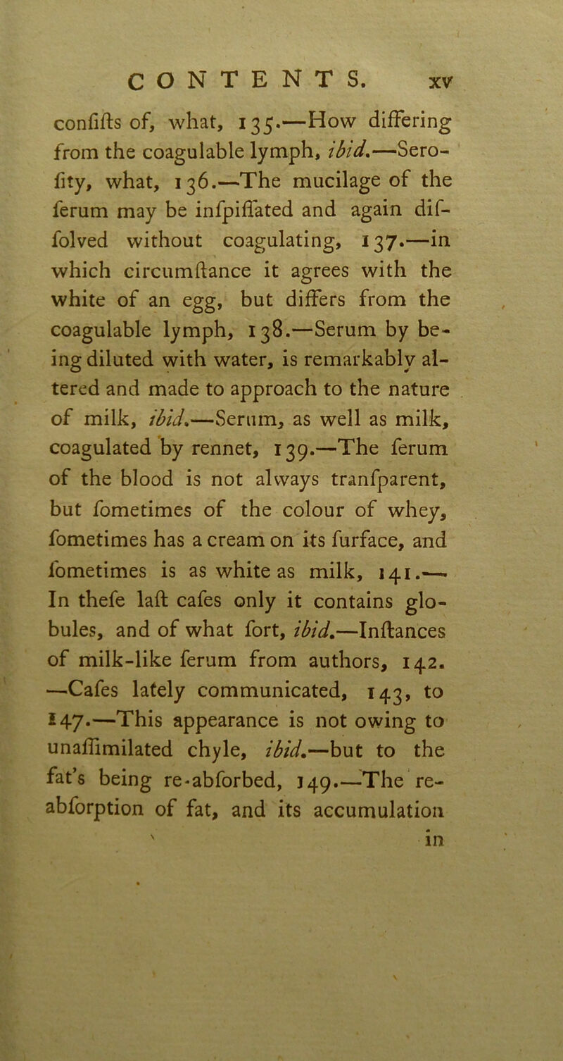 con fids of, what, 135.—How differing from the coagulable lymph, ibid*—Sero- fity, what, 136.—The mucilage of the ferum may be infpiffated and again dif- folved without coagulating, 137.—in which circumftance it agrees with the white of an egg, but differs from the coagulable lymph, 138.—Serum by be- ing diluted with water, is remarkably al- tered and made to approach to the nature of milk, ibid.—Serum, as well as milk, coagulated by rennet, 139.—The ferum of the blood is not always tranfparent, but fometimes of the colour of whey, fometimes has a cream on its furface, and fometimes is as white as milk, 141.-—. In thefe laft cafes only it contains glo- bules, and of what fort, ibid.—Inftances of milk-like ferum from authors, 142. —Cafes lately communicated, 143, to 5 47-—This appearance is not owing to unaffimilated chyle, ibid.—but to the fat’s being re-abforbed, 149.—The re- abforption of fat, and its accumulation in