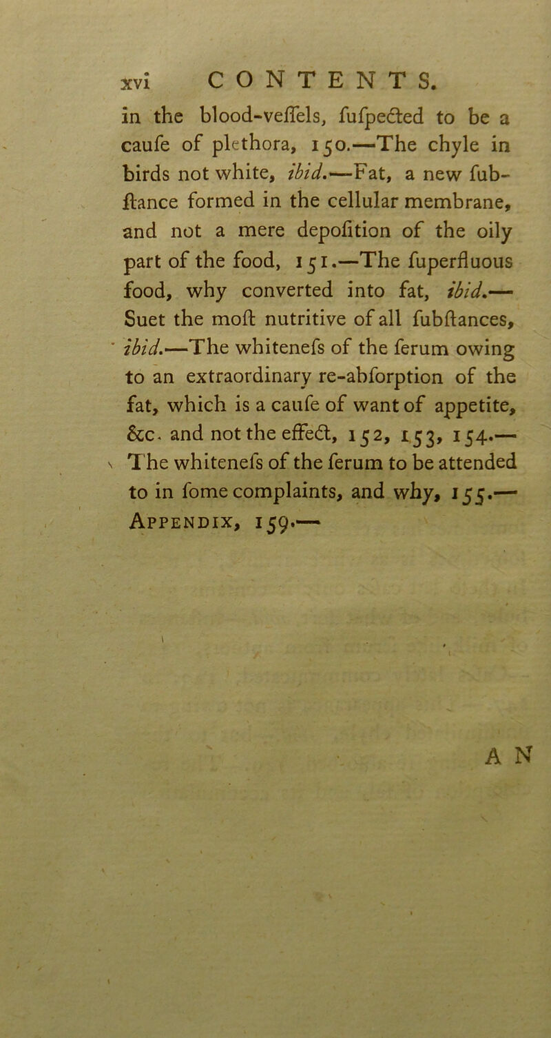 in the blood-veffels, fufpedted to be a caufe of plethora, 150.—The chyle in birds not white, ibid.*— Fat, a new fub- flance formed in the cellular membrane, and not a mere depofition of the oily part of the food, 151.—The fuperfluous food, why converted into fat, ibid.— Suet the moft nutritive of all fubftances, ibid.—The whitenefs of the ferum owing to an extraordinary re-abforption of the fat, which is a caufe of want of appetite, &c. and not the effedt, 152, 153, 154.— T he whitenels of the ferum to be attended to in fome complaints, and why, 155.— Appendix, 159.— A N