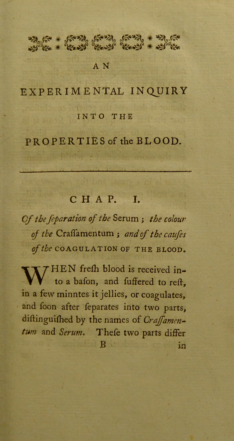 &&& A N EXPERIMENTAL INQUIRY INTO THE PROPERTIES of the BLOOD. CHAP. I. Of the feparation of the Serum ; the colour of the Craffamentum ; and of thecanfes of the COAGULATION OF THE BLOOD. WHEN frefh blood is received in- to a bafon, and fuffered to reft, in a fevv minntes it jellies, or coagulates, and foon after feparates into two parts, diftinguifhed by the names of Crajfamen- turn and Serum. Thefe two parts differ B ' in