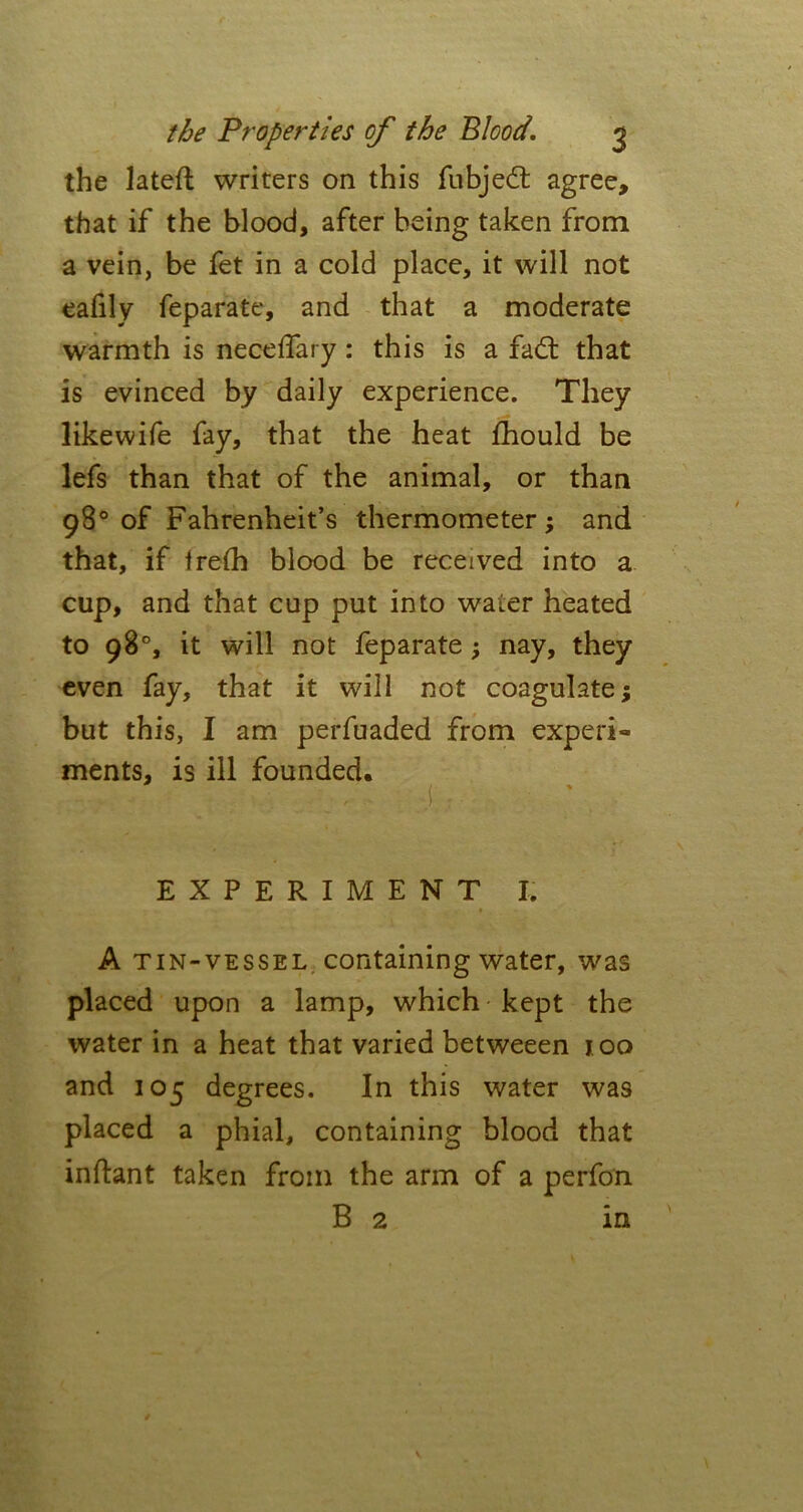 the lateft writers on this fubjed agree, that if the blood, after being taken from a vein, be fet in a cold place, it will not eafily feparate, and that a moderate warmth is neceflary : this is a fad: that is evinced by daily experience. They likewife fay, that the heat fhould be lefs than that of the animal, or than 98° of Fahrenheit’s thermometer ; and that, if irefh blood be received into a cup, and that cup put into water heated to 98°, it will not feparate ; nay, they even fay, that it will not coagulate; but this, I am perfuaded from experi- ments, is ill founded. EXPERIMENT I. A tin-vessel containing water, was placed upon a lamp, which kept the water in a heat that varied betweeen 100 and 105 degrees. In this water was placed a phial, containing blood that inftant taken from the arm of a perfon B 2 in