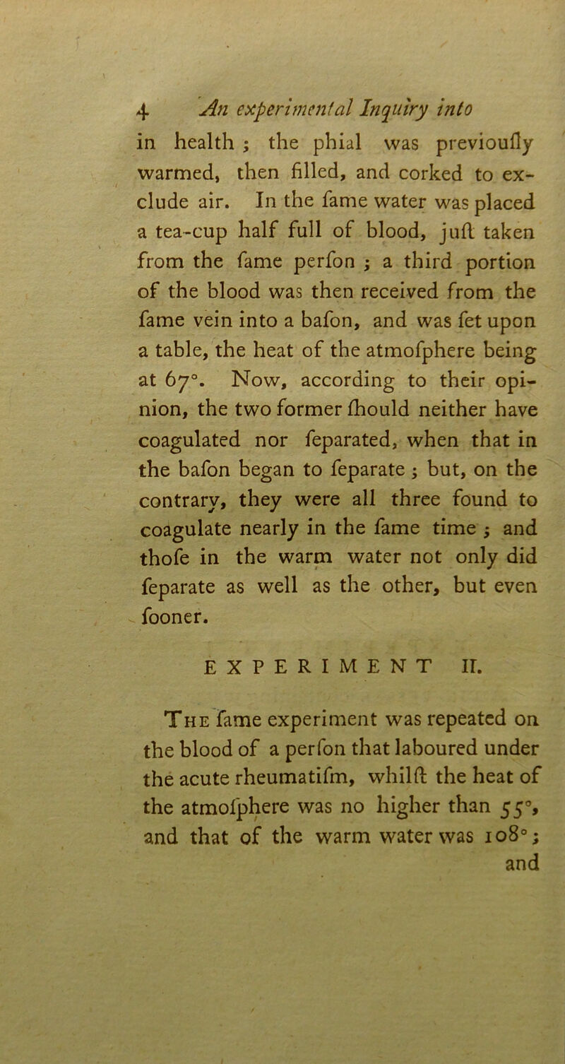 in health ; the phial was previoufly warmed, then filled, and corked to ex- clude air. In the fame water was placed a tea-cup half full of blood, juft taken from the fame perfon ; a third portion of the blood was then received from the fame vein into a bafon, and was fet upon a table, the heat of the atmofphere being at 67°. Now, according to their opi- nion, the two former fihould neither have coagulated nor feparated, when that in the bafon began to feparate ; but, on the contrary, they were all three found to coagulate nearly in the fame time and thofe in the warm water not only did feparate as well as the other, but even fooner. EXPERIMENT IT. The fame experiment was repeated on the blood of a perfon that laboured under the acute rheumatifm, whilft the heat of the atmofphere was no higher than 55% and that of the warm water was 1080; and