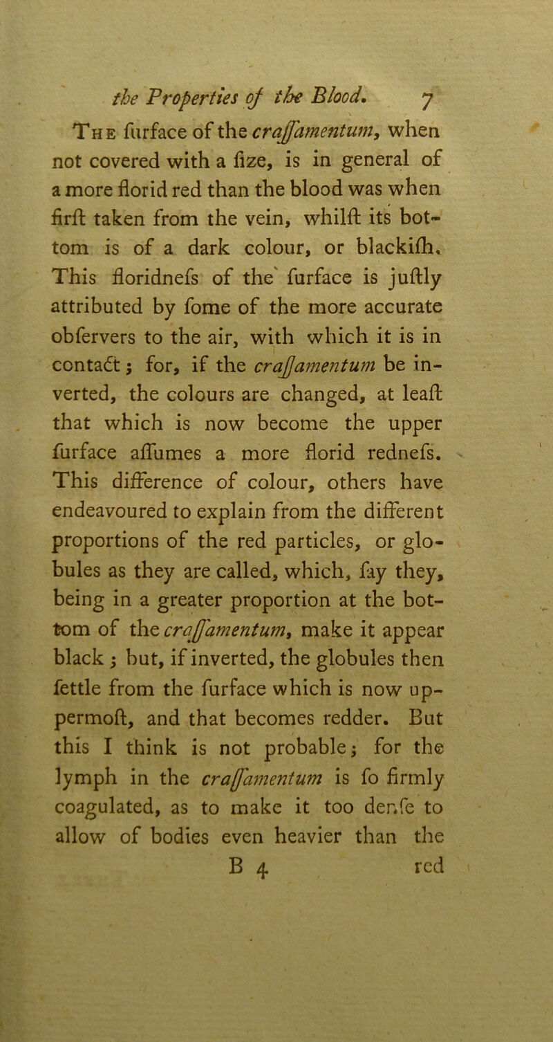 The furface of the crajfamentum, when not covered with a fize, is in general of a more florid red than the blood was when firff taken from the vein, whilfl; its bot- tom is of a dark colour, or blackifh. This floridnefs of the furface is juftly attributed by fome of the more accurate obfervers to the air, with which it is in contact 5 for, if the crajfamentum be in- verted, the colours are changed, at leaft that which is now become the upper furface aflumes a more florid rednefs. This difference of colour, others have endeavoured to explain from the different proportions of the red particles, or glo- bules as they are called, which, fay they, being in a greater proportion at the bot- tom of the crajfamentum, make it appear black ; but, if inverted, the globules then fettle from the furface which is now up- permoft, and that becomes redder. But this I think is not probable; for the lymph in the crajfamentum is fo firmly coagulated, as to make it too denfe to allow of bodies even heavier than the B 4 red