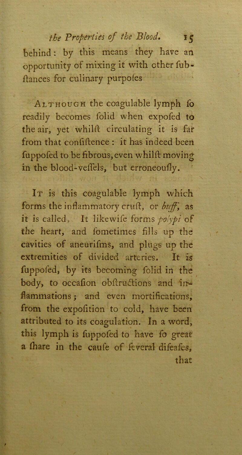 behind: by this means they have an opportunity of mixing it with ether fub- ftances for culinary purpofes Although the eoagulable lymph fo readily becomes folid when expofed to the air, yet whilft circulating it is far from that confidence : it has indeed been fuppofed to be fibrous, even whilft moving in the blood-veflels, but erroneoufly. » It is this eoagulable lymph which forms the inflammatory cruft, or buff, as it is called. It like wife forms polypi of the heart, and fometimes fills up the cavities of aneurifms, and plugs up the extremities of divided arteries. It is fuppofed, by its becoming folid in the body, to occafion obftrudtions and in> flammations; and even mortifications, from the expofition to cold, have beeii attributed to its coagulation. In a word, this lymph is fuppofed to have fo great a fhare in the caufe of ftveral difeafes, that