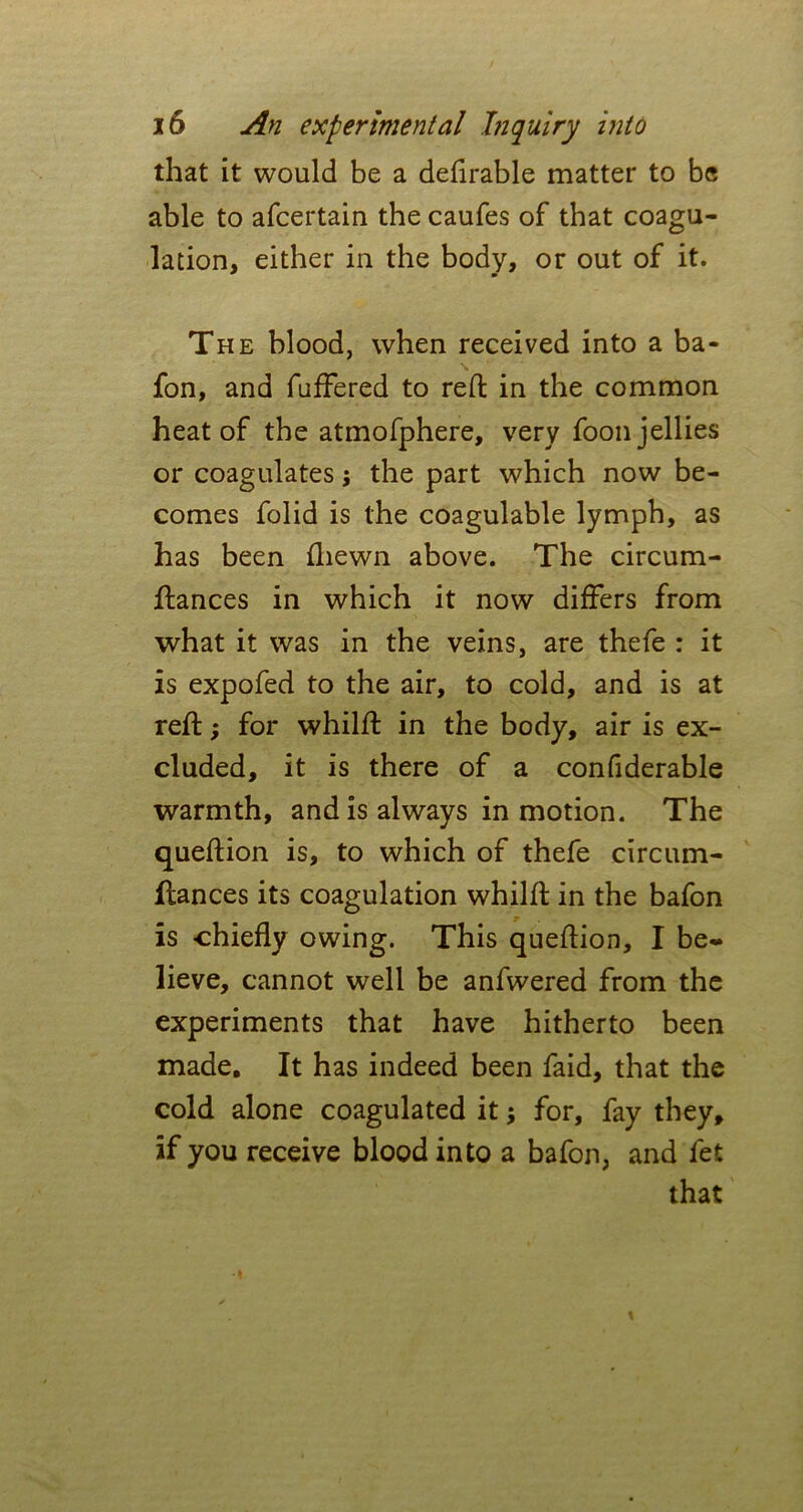 that it would be a deferable matter to be able to afcertain the caufes of that coagu- lation, either in the body, or out of it. The blood, when received into a ba- fon, and fuffered to reft in the common heat of the atmofphere, very foon jellies or coagulates j the part which now be- comes folid is the coagulable lymph, as has been fliewn above. The circum- ftances in which it now differs from what it was in the veins, are thefe : it is expofed to the air, to cold, and is at reft; for whilft in the body, air is ex- cluded, it is there of a confiderable warmth, and is always in motion. The queftion is, to which of thefe circum- ltances its coagulation whilft in the bafon is chiefly owing. This queftion, I be- lieve, cannot well be anfwered from the experiments that have hitherto been made. It has indeed been faid, that the cold alone coagulated it; for, fay they, if you receive blood into a bafon, and fet that