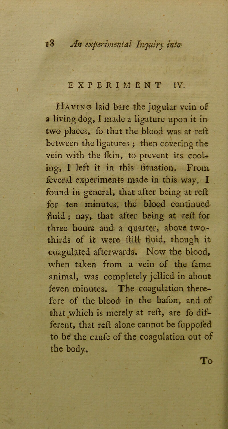 EXPERIMENT IV. Having laid bare the jugular vein of a living dog, I made a ligature upon it in two places, fo that the blood was at reft between the ligatures ; then covering the vein with the fkin, to prevent its cool- ing, I left it in this fituation. From feveral experiments made in this way, I found in general, that after being at reft for ten minutes, the blood continued fluid; nay, that after being at reft for three hours and a quarter, above two- thirds of it were ftill fluid, though it coagulated afterwards. Now the blood, when taken from a vein of the fame animal, was completely jellied in about feven minutes. The coagulation there- fore of the blood in the bafon, and of that which is merely at reft, are fo dif- ferent, that reft alone cannot be fuppofed to be the caufe of the coagulation out of the body. To