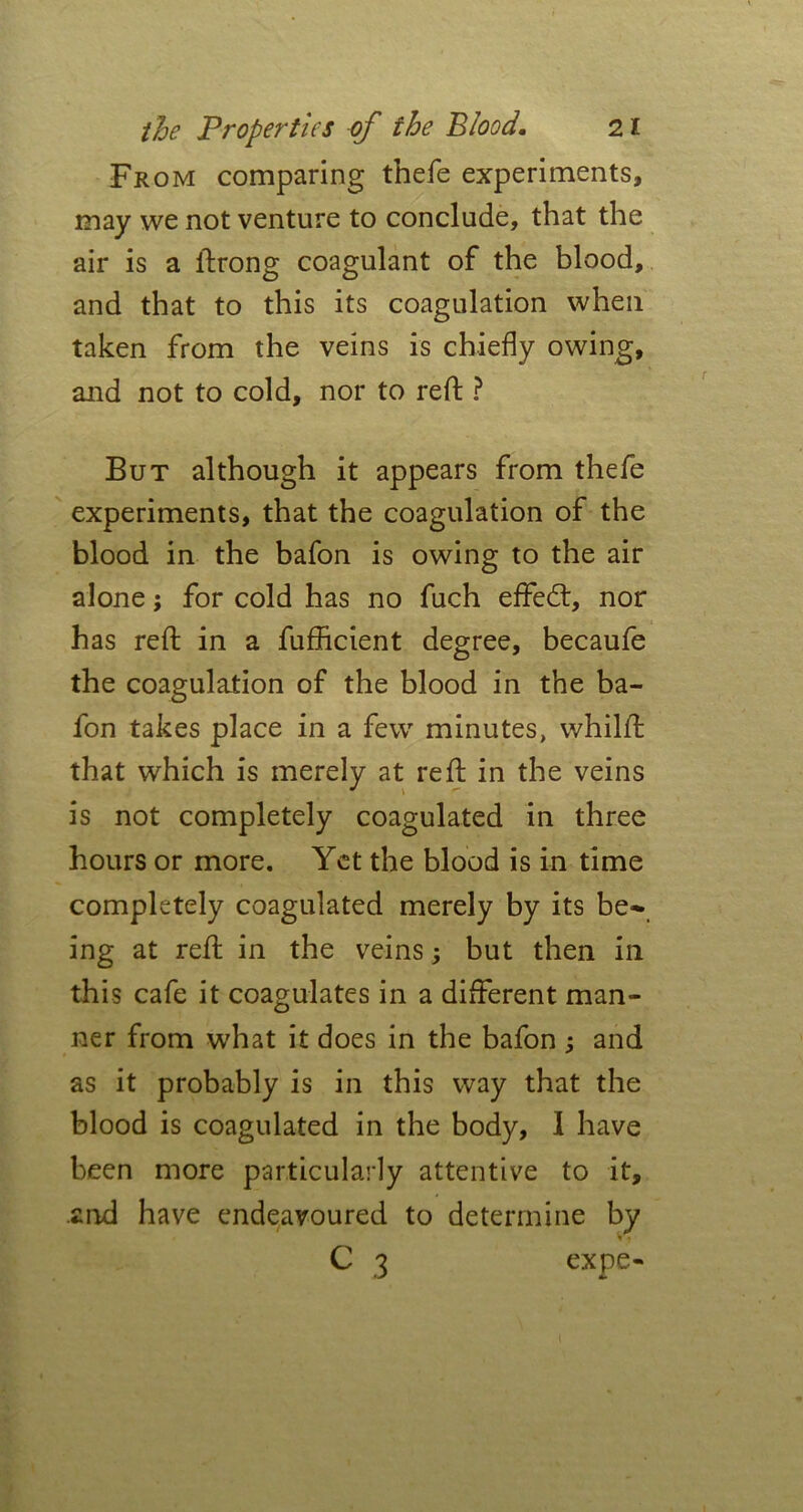 From comparing thefe experiments, may we not venture to conclude, that the air is a ftrong coagulant of the blood, and that to this its coagulation when taken from the veins is chiefly owing, and not to cold, nor to reft ? But although it appears from thefe experiments, that the coagulation of the blood in the bafon is owing to the air alone; for cold has no fuch effed:, nor has reft in a fufhcient degree, becaufe the coagulation of the blood in the ba- fon takes place in a few minutes, whilft that which is merely at reft in the veins is not completely coagulated in three hours or more. Yet the blood is in time completely coagulated merely by its be- ing at reft in the veins; but then in this cafe it coagulates in a different man- ner from what it does in the bafon and as it probably is in this way that the blood is coagulated in the body, I have been more particularly attentive to it, and have endeavoured to determine by C 3 expe-