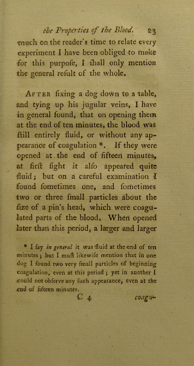 much on the reader’s time to relate every experiment I have been obliged to make for this purpofe, I lhall only mention the general refult of the whole. After fixing a dog down to a table, and tying up his jugular veins, I have in general found, that on opening them at the end of ten minutes, the blood was ftill entirely fluid, or without any ap- pearance of coagulation *. If they were opened at the end of fifteen minutes, at firffc fight it alfo appeared quite fluid; but on a careful examination I found fometimes one, and fometimes two or three fmall particles about the flze of a pin’s head, which were coagu- lated parts of the blood. When opened later than this period, a larger and larger * I fay in general it was'fluid at the end of ten minutes; but I muft likewife mention that in one dog I found two very fmall particles of beginning coagulation, even at this period ; yet in another I could not obferve any fuch appearance, even at the €nd of fifteen minutes. e 4 coagii~