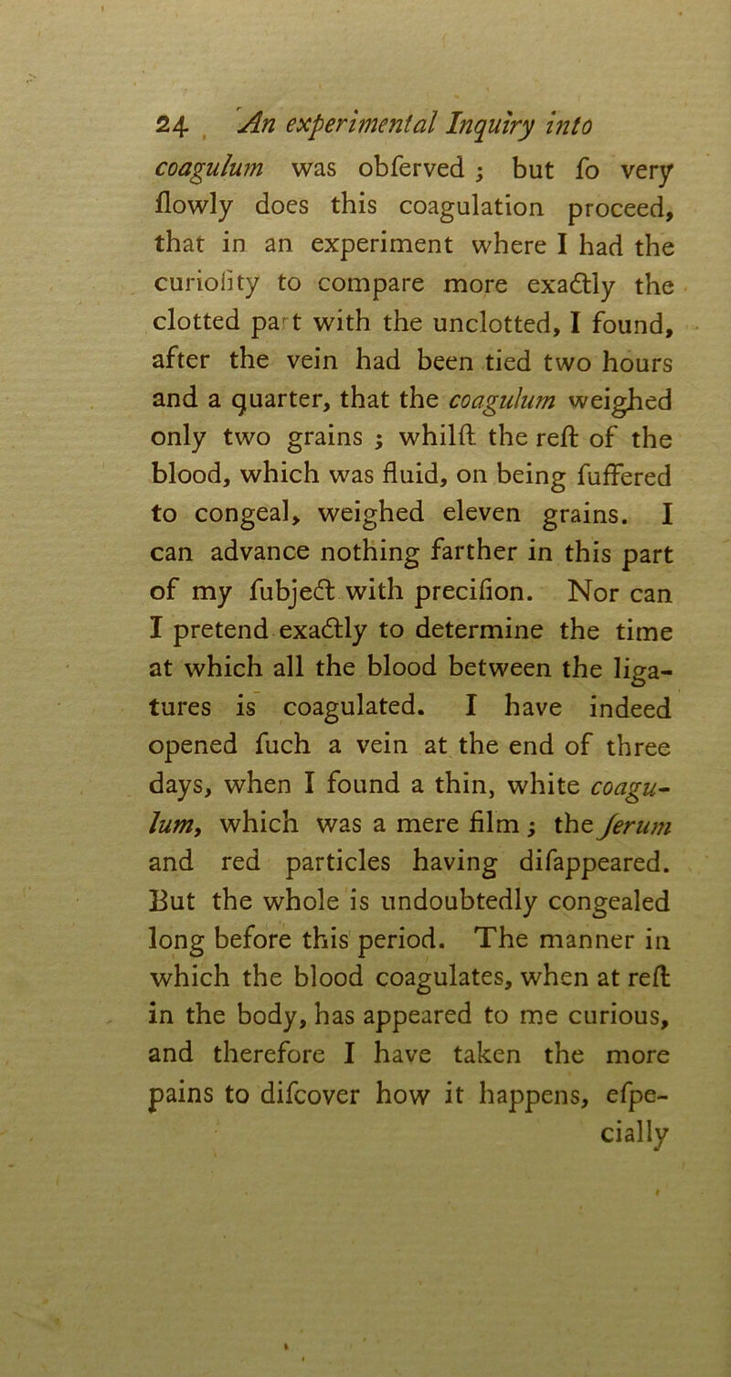 coagulum was obferved ; but fo very flowly does this coagulation proceed, that in an experiment where I had the curiolity to compare more exa&ly the clotted pa t with the unclotted, I found, after the vein had been tied two hours and a quarter, that the coagulum weighed only two grains ; whilft the reft of the blood, which was fluid, on being fuffered to congeal, weighed eleven grains. I can advance nothing farther in this part of my fubjeft with precifion. Nor can I pretend exactly to determine the time at which all the blood between the liga- tures is coagulated. I have indeed opened fuch a vein at the end of three days, when I found a thin, white coagu- lum, which was a mere film ; the Jerum and red particles having difappeared. But the whole is undoubtedly congealed long before this period. The manner in which the blood coagulates, when at reft in the body, has appeared to me curious, and therefore I have taken the more pains to difcover how it happens, efpe- dally