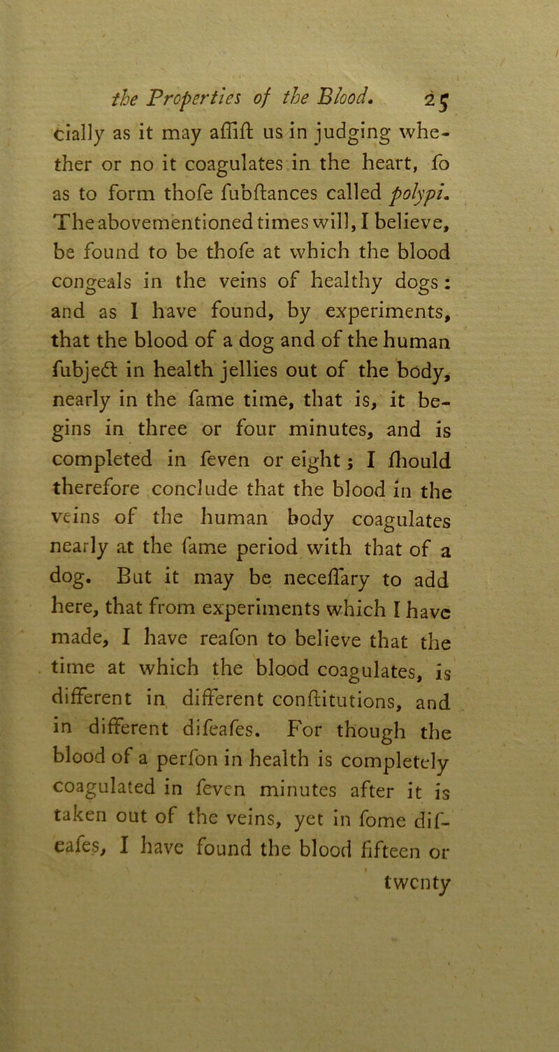 dally as it may affift us in judging whe- ther or no it coagulates in the heart, fo as to form thofe fubftances called polypi. The abovementioned times will, I believe, be found to be thofe at which the blood congeals in the veins of healthy dogs: and as I have found, by experiments, that the blood of a dog and of the human fubjedt in health jellies out of the body, nearly in the fame time, that is, it be- gins in three or four minutes, and is completed in feven or eight; I fhould therefore conclude that the blood in the veins of the human body coagulates nearly at the fame period with that of a dog. But it may be neceffary to add here, that from experiments which I have made, I have reafon to believe that the time at which the blood coagulates, is different in different conftitutions, and in different difeafes. For though the blood of a perfon in health is completely coagulated in feven minutes after it is taken out of the veins, yet in fome dif- eafes, I have found the blood fifteen or twenty